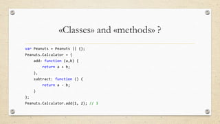 «Classes» and «methods» ?
var Peanuts = Peanuts || {};
Peanuts.Calculator = {
add: function (a,b) {
return a + b;

},
subtract: function () {
return a - b;
}
};

Peanuts.Calculator.add(1, 2); // 3

 