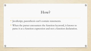 How?
• JavaScript, parenthesis can’t contain statements.
• When the parser encounters the function keyword, it knows to
parse it as a function expression and not a function declaration.

 