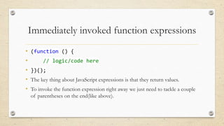Immediately invoked function expressions
•
•
•
•
•

(function () {
// logic/code here
})();
The key thing about JavaScript expressions is that they return values.
To invoke the function expression right away we just need to tackle a couple
of parentheses on the end(like above).

 