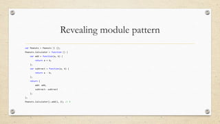 Revealing module pattern
var Peanuts = Peanuts || {};
Peanuts.Calculator = function () {
var add = function(a, b) {
return a + b;
};
var subtract = function(a, b) {

return a - b;
};
return {
add: add,
subtract: subtract
};
};

Peanuts.Calculator().add(1, 2); // 3

 