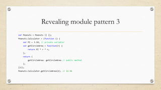 Revealing module pattern 3
var Peanuts = Peanuts || {};
Peanuts.Calculator = (function () {
var PI = 3.14; // private variable!
var getCircleArea = function(r) {
return PI * r * r;

};
return {
getCircleArea: getCircleArea // public method
};
})();
Peanuts.Calculator.getCircleArea(2); // 12.56

 