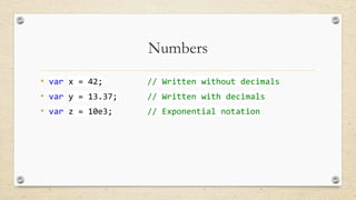 Numbers
• var x = 42;
• var y = 13.37;
• var z = 10e3;

// Written without decimals
// Written with decimals
// Exponential notation

 