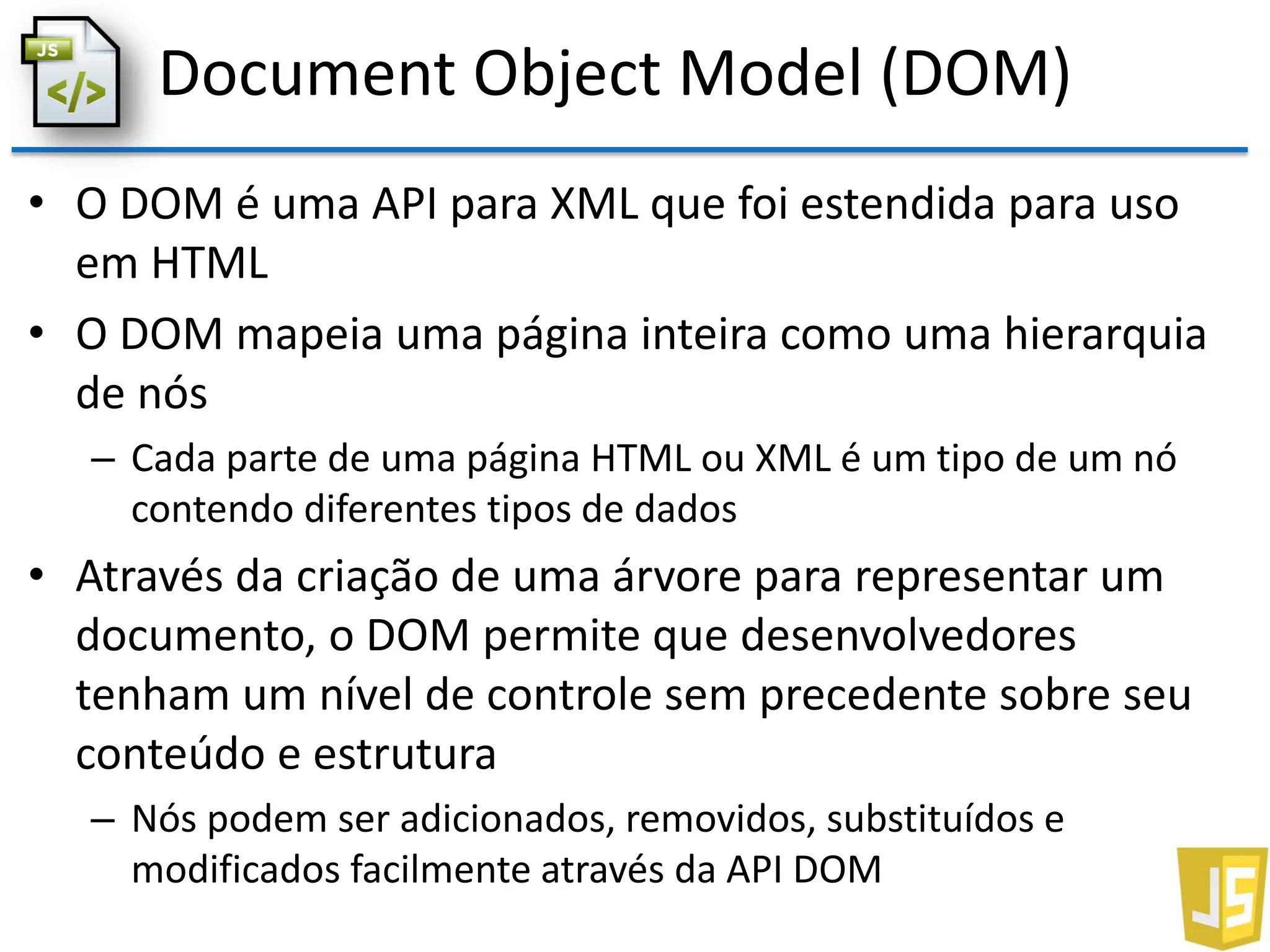 Document Object Model (DOM)
• O DOM é uma API para XML que foi estendida para uso
em HTML
• O DOM mapeia uma página inteira como uma hierarquia
de nós
– Cada parte de uma página HTML ou XML é um tipo de um nó
contendo diferentes tipos de dados
• Através da criação de uma árvore para representar um
documento, o DOM permite que desenvolvedores
tenham um nível de controle sem precedente sobre seu
conteúdo e estrutura
– Nós podem ser adicionados, removidos, substituídos e
modificados facilmente através da API DOM
 