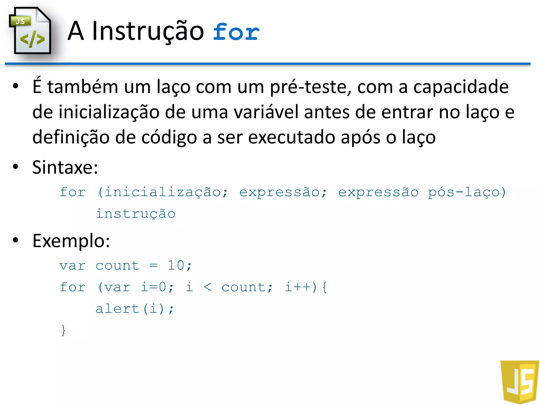 A Instrução for
• É também um laço com um pré-teste, com a capacidade
de inicialização de uma variável antes de entrar no laço e
definição de código a ser executado após o laço
• Sintaxe:
for (inicialização; expressão; expressão pós-laço)
instrução
• Exemplo:
var count = 10;
for (var i=0; i < count; i++){
alert(i);
}
 