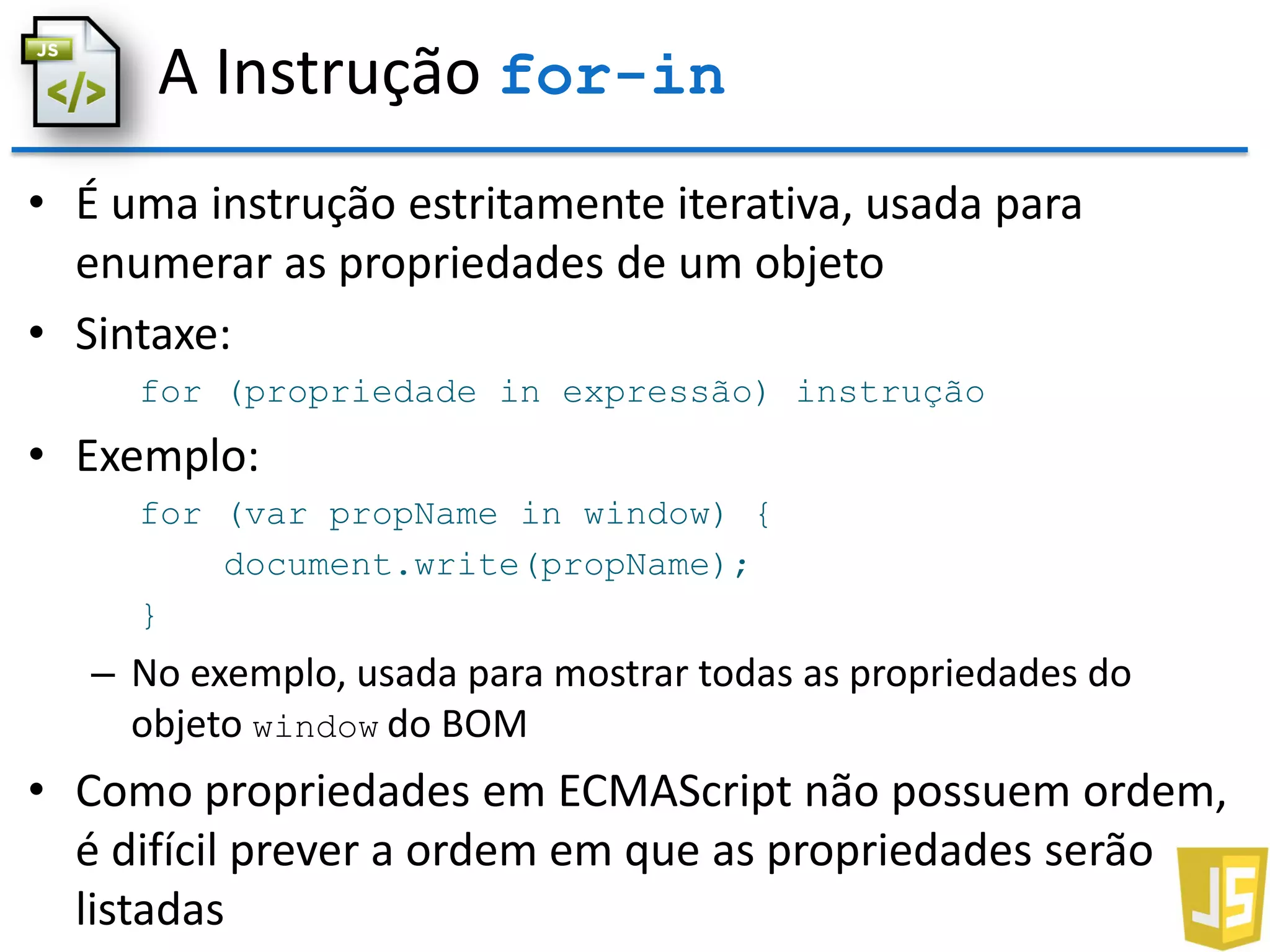 A Instrução for-in
• É uma instrução estritamente iterativa, usada para
enumerar as propriedades de um objeto
• Sintaxe:
for (propriedade in expressão) instrução
• Exemplo:
for (var propName in window) {
document.write(propName);
}
– No exemplo, usada para mostrar todas as propriedades do
objeto window do BOM
• Como propriedades em ECMAScript não possuem ordem,
é difícil prever a ordem em que as propriedades serão
listadas
 