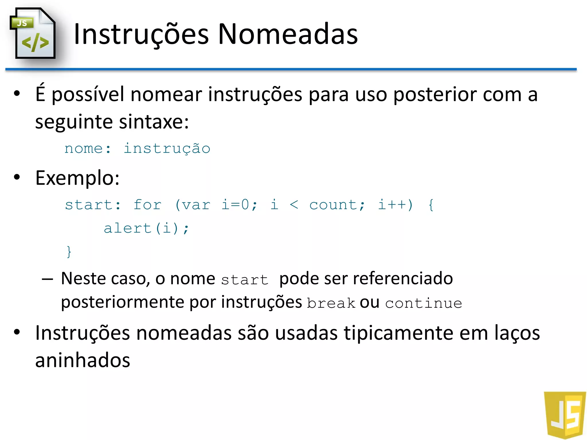 Instruções Nomeadas
• É possível nomear instruções para uso posterior com a
seguinte sintaxe:
nome: instrução
• Exemplo:
start: for (var i=0; i < count; i++) {
alert(i);
}
– Neste caso, o nome start pode ser referenciado
posteriormente por instruções break ou continue
• Instruções nomeadas são usadas tipicamente em laços
aninhados
 