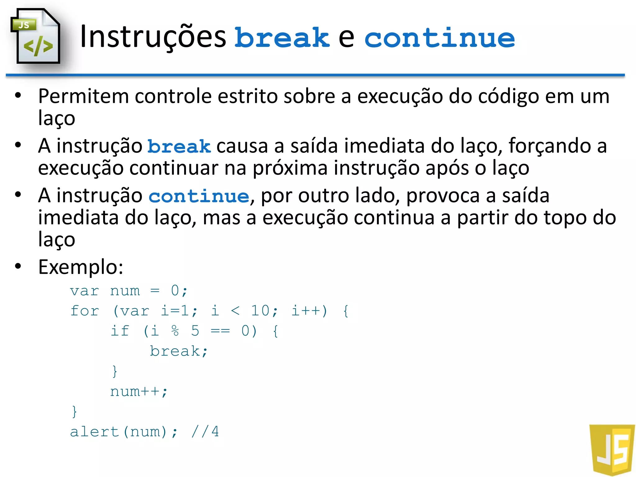 Instruções break e continue
• Permitem controle estrito sobre a execução do código em um
laço
• A instrução break causa a saída imediata do laço, forçando a
execução continuar na próxima instrução após o laço
• A instrução continue, por outro lado, provoca a saída
imediata do laço, mas a execução continua a partir do topo do
laço
• Exemplo:
var num = 0;
for (var i=1; i < 10; i++) {
if (i % 5 == 0) {
break;
}
num++;
}
alert(num); //4
 