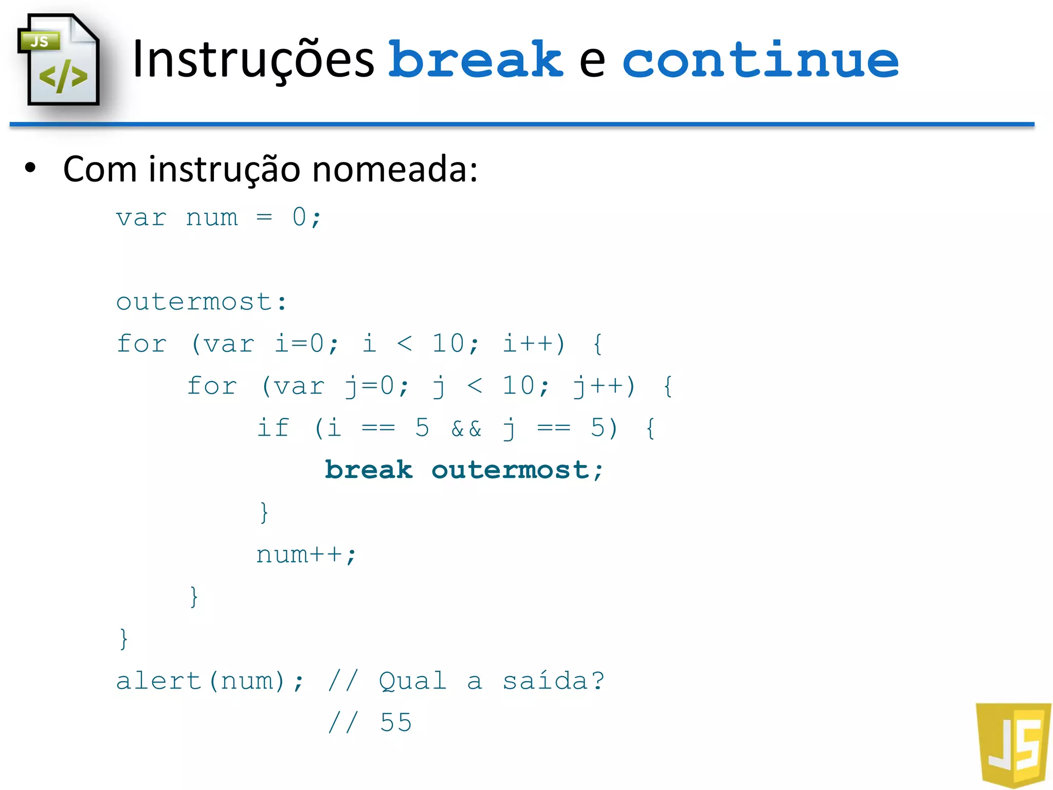 Instruções break e continue
• Com instrução nomeada:
var num = 0;
outermost:
for (var i=0; i < 10; i++) {
for (var j=0; j < 10; j++) {
if (i == 5 && j == 5) {
break outermost;
}
num++;
}
}
alert(num); // Qual a saída?
// 55
 