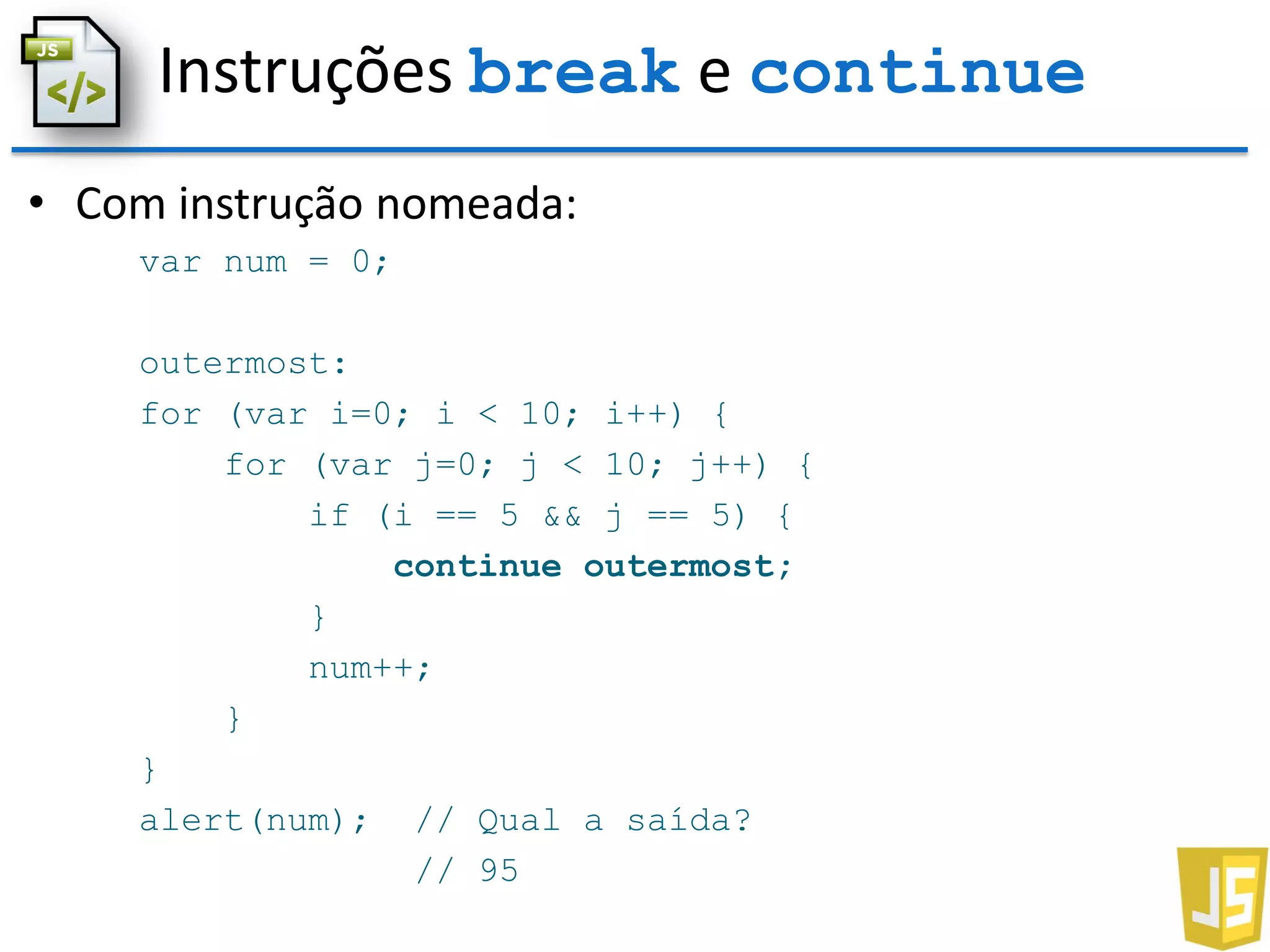 Instruções break e continue
• Com instrução nomeada:
var num = 0;
outermost:
for (var i=0; i < 10; i++) {
for (var j=0; j < 10; j++) {
if (i == 5 && j == 5) {
continue outermost;
}
num++;
}
}
alert(num); // Qual a saída?
// 95
 