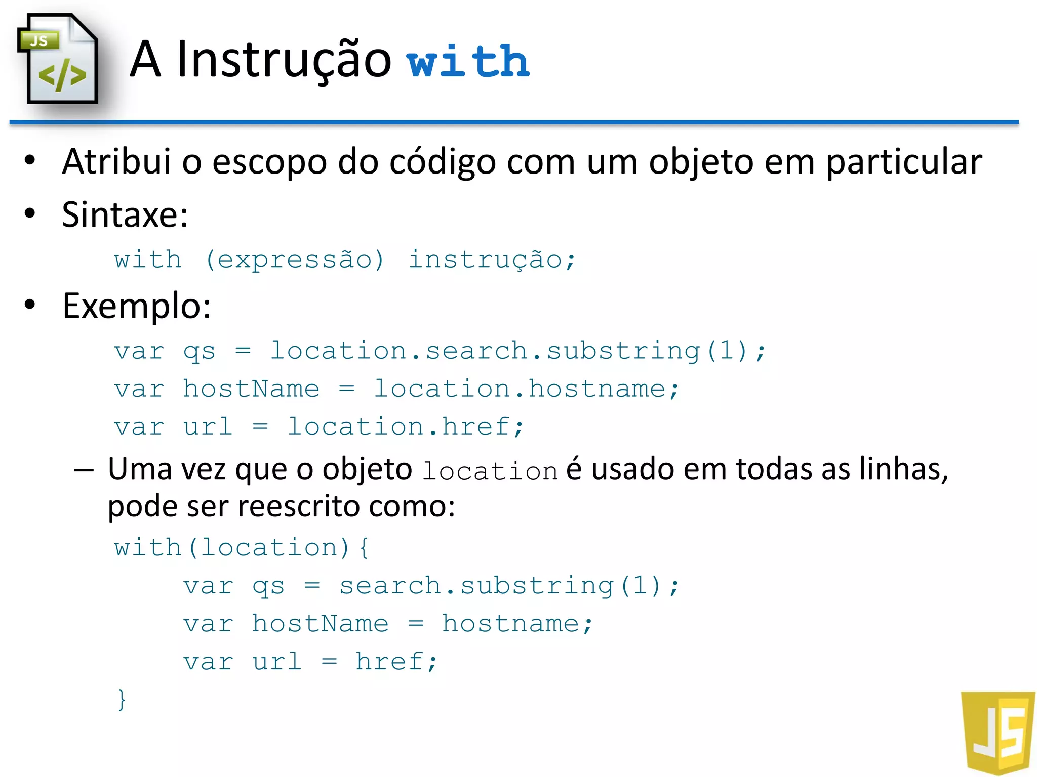 A Instrução with
• Atribui o escopo do código com um objeto em particular
• Sintaxe:
with (expressão) instrução;
• Exemplo:
var qs = location.search.substring(1);
var hostName = location.hostname;
var url = location.href;
– Uma vez que o objeto location é usado em todas as linhas,
pode ser reescrito como:
with(location){
var qs = search.substring(1);
var hostName = hostname;
var url = href;
}
 