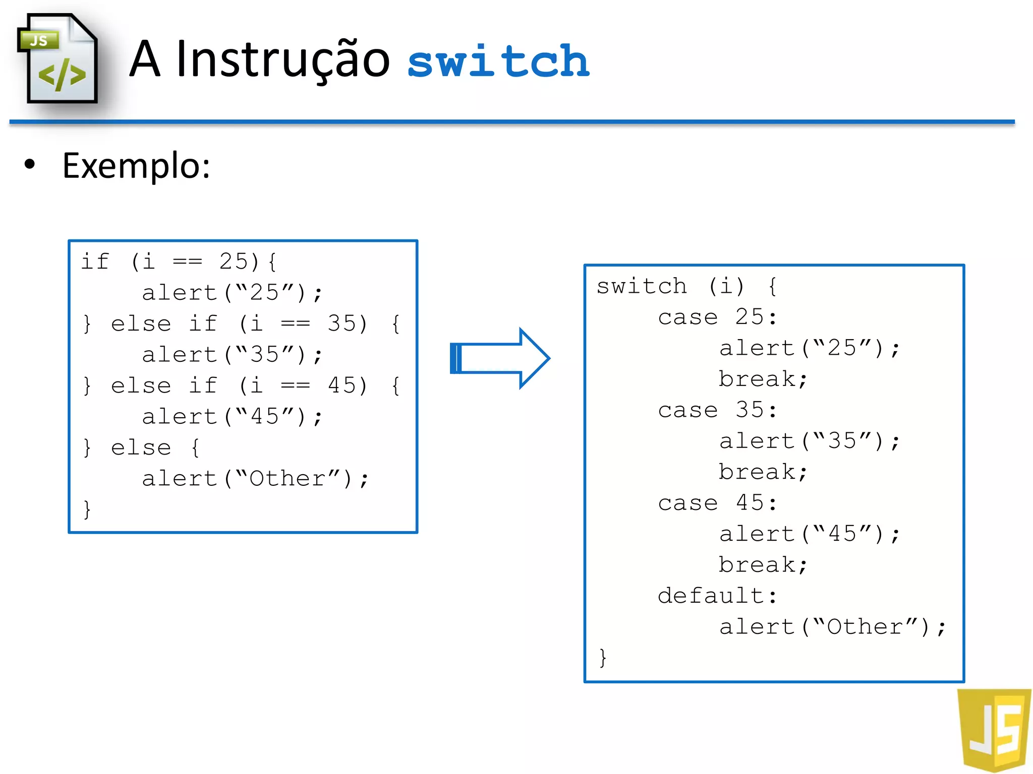 A Instrução switch
• Exemplo:
if (i == 25){
alert(“25”);
} else if (i == 35) {
alert(“35”);
} else if (i == 45) {
alert(“45”);
} else {
alert(“Other”);
}
switch (i) {
case 25:
alert(“25”);
break;
case 35:
alert(“35”);
break;
case 45:
alert(“45”);
break;
default:
alert(“Other”);
}
 