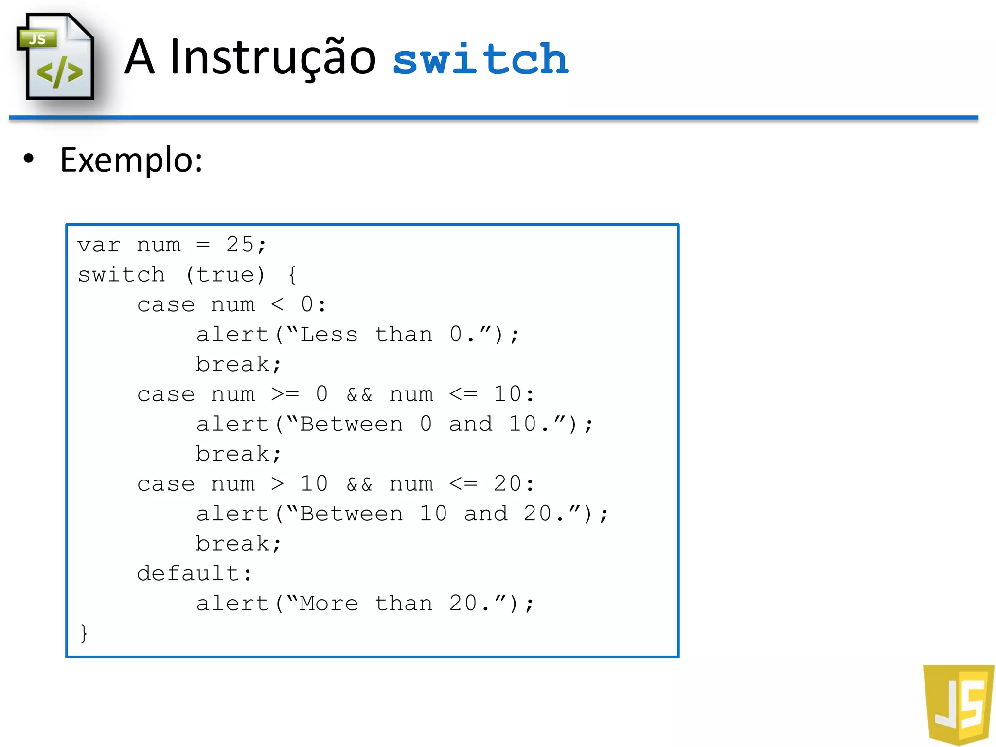 A Instrução switch
• Exemplo:
var num = 25;
switch (true) {
case num < 0:
alert(“Less than 0.”);
break;
case num >= 0 && num <= 10:
alert(“Between 0 and 10.”);
break;
case num > 10 && num <= 20:
alert(“Between 10 and 20.”);
break;
default:
alert(“More than 20.”);
}
 
