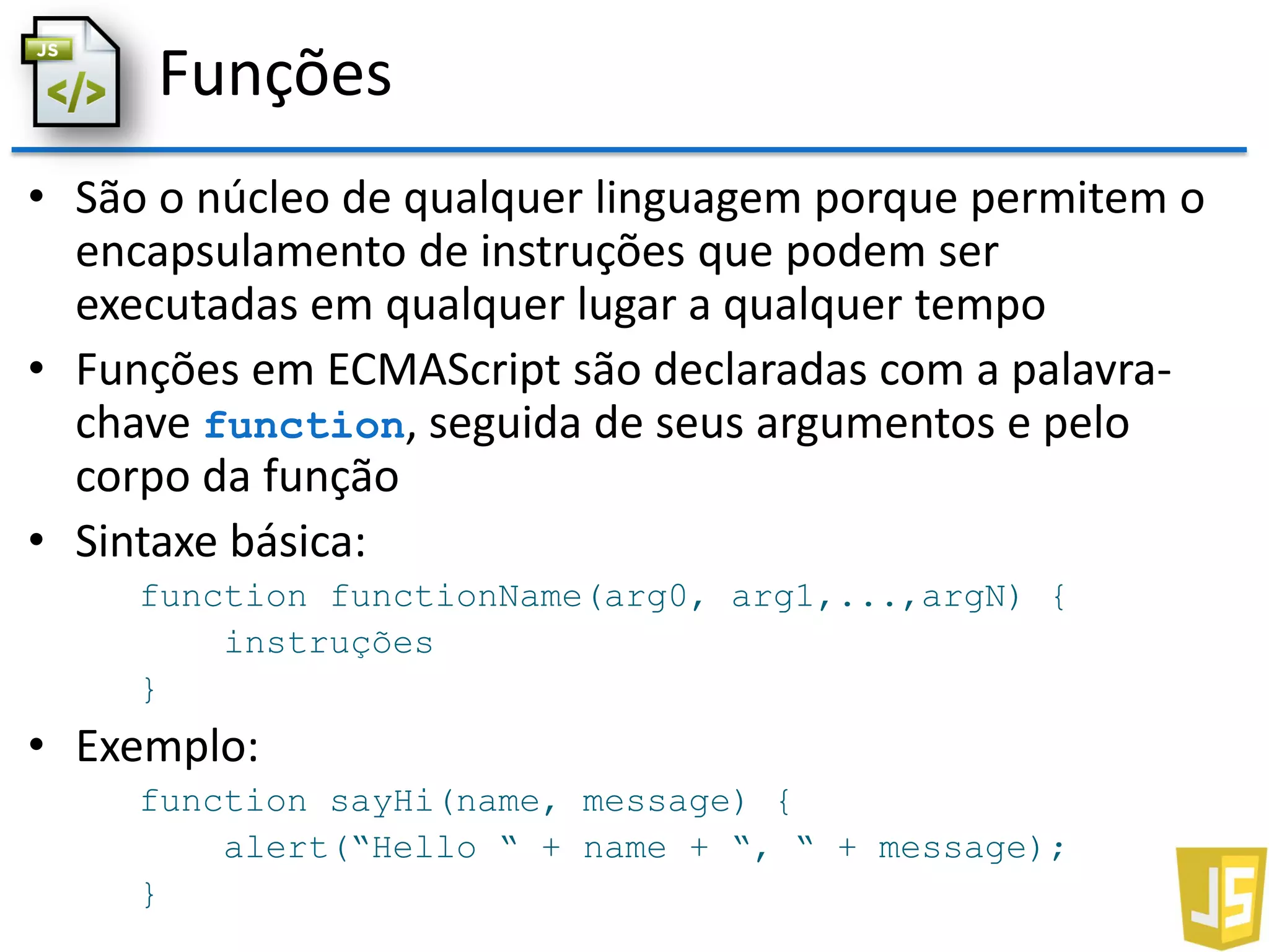 Funções
• São o núcleo de qualquer linguagem porque permitem o
encapsulamento de instruções que podem ser
executadas em qualquer lugar a qualquer tempo
• Funções em ECMAScript são declaradas com a palavra-
chave function, seguida de seus argumentos e pelo
corpo da função
• Sintaxe básica:
function functionName(arg0, arg1,...,argN) {
instruções
}
• Exemplo:
function sayHi(name, message) {
alert(“Hello “ + name + “, “ + message);
}
 