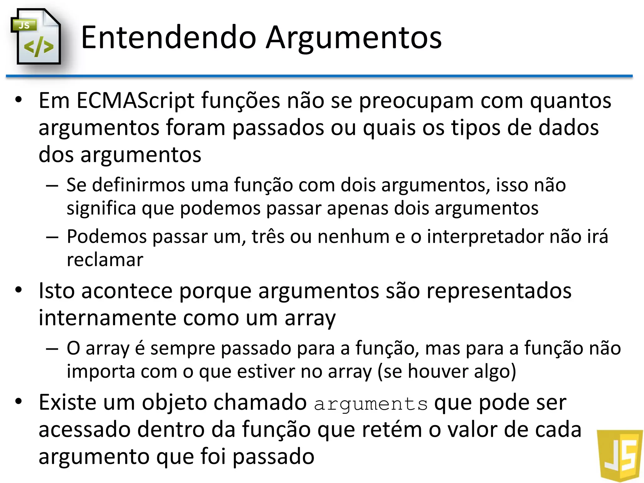 Entendendo Argumentos
• Em ECMAScript funções não se preocupam com quantos
argumentos foram passados ou quais os tipos de dados
dos argumentos
– Se definirmos uma função com dois argumentos, isso não
significa que podemos passar apenas dois argumentos
– Podemos passar um, três ou nenhum e o interpretador não irá
reclamar
• Isto acontece porque argumentos são representados
internamente como um array
– O array é sempre passado para a função, mas para a função não
importa com o que estiver no array (se houver algo)
• Existe um objeto chamado arguments que pode ser
acessado dentro da função que retém o valor de cada
argumento que foi passado
 