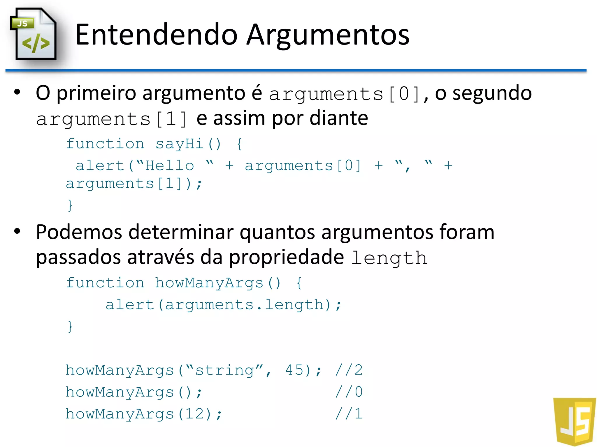 Entendendo Argumentos
• O primeiro argumento é arguments[0], o segundo
arguments[1] e assim por diante
function sayHi() {
alert(“Hello “ + arguments[0] + “, “ +
arguments[1]);
}
• Podemos determinar quantos argumentos foram
passados através da propriedade length
function howManyArgs() {
alert(arguments.length);
}
howManyArgs(“string”, 45); //2
howManyArgs(); //0
howManyArgs(12); //1
 
