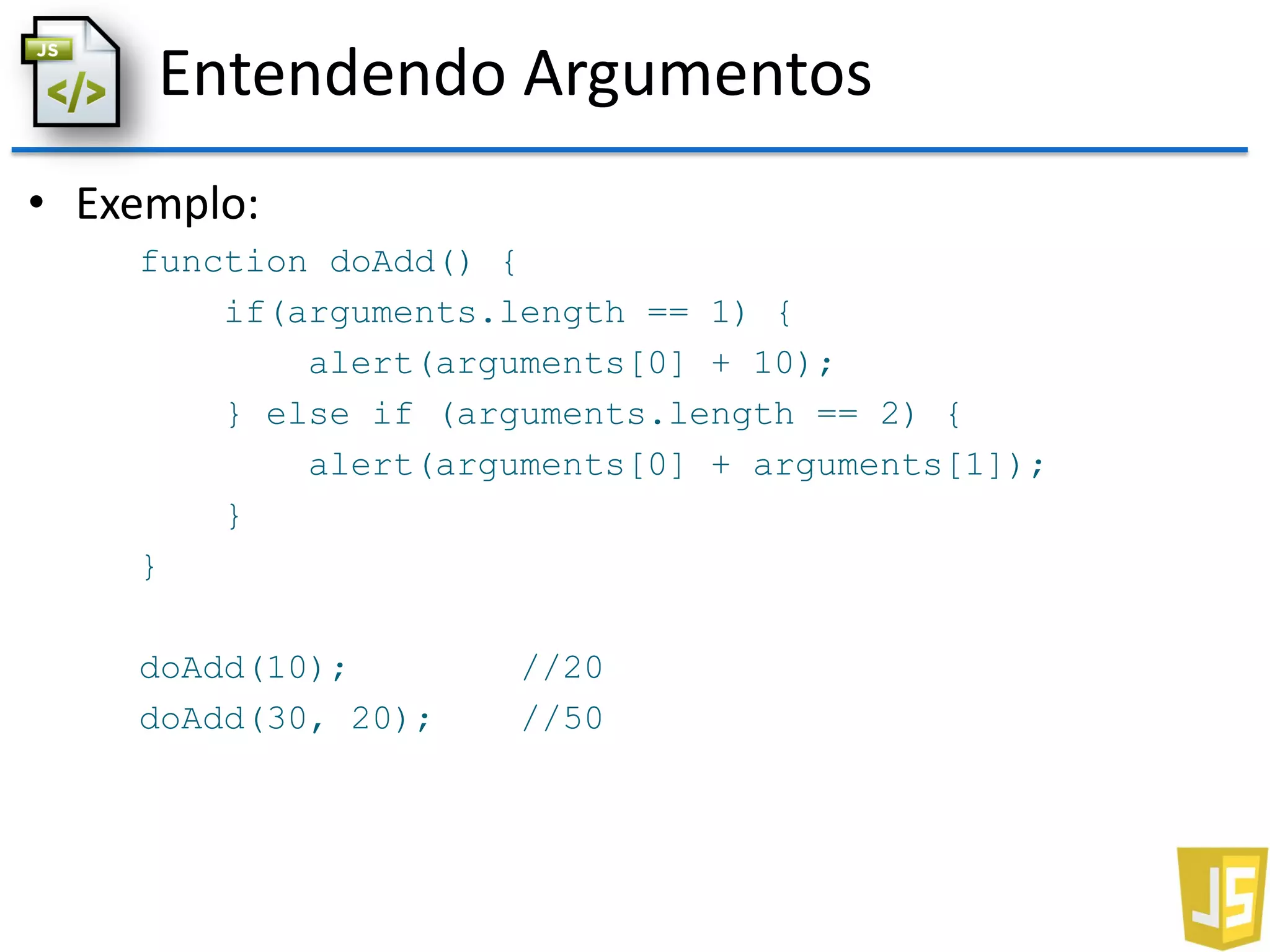 Entendendo Argumentos
• Exemplo:
function doAdd() {
if(arguments.length == 1) {
alert(arguments[0] + 10);
} else if (arguments.length == 2) {
alert(arguments[0] + arguments[1]);
}
}
doAdd(10); //20
doAdd(30, 20); //50
 