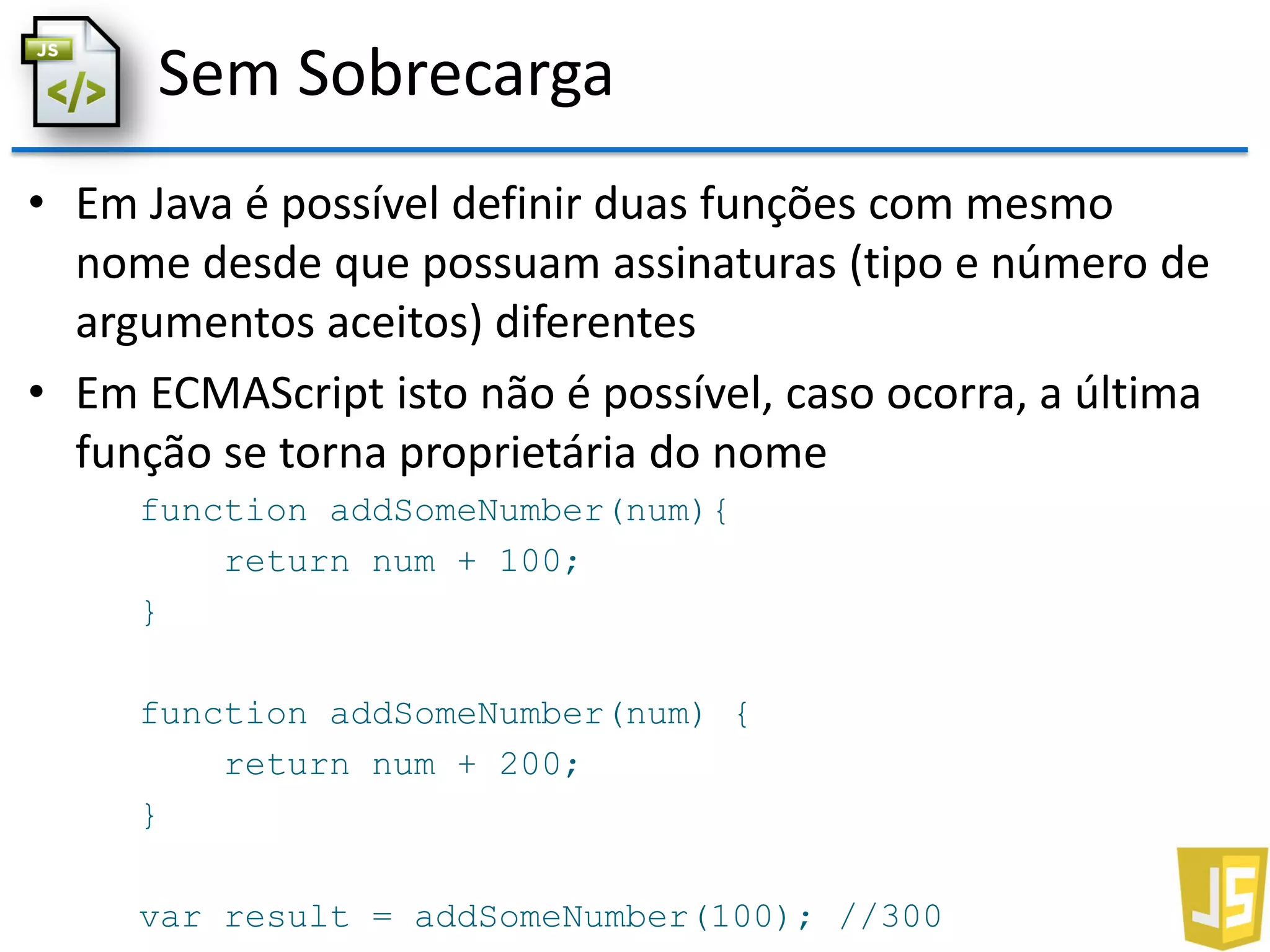 Sem Sobrecarga
• Em Java é possível definir duas funções com mesmo
nome desde que possuam assinaturas (tipo e número de
argumentos aceitos) diferentes
• Em ECMAScript isto não é possível, caso ocorra, a última
função se torna proprietária do nome
function addSomeNumber(num){
return num + 100;
}
function addSomeNumber(num) {
return num + 200;
}
var result = addSomeNumber(100); //300
 