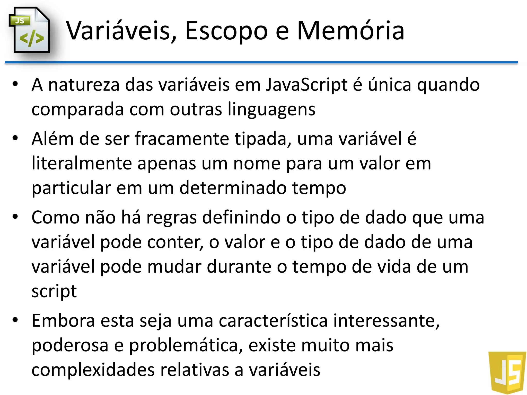 Variáveis, Escopo e Memória
• A natureza das variáveis em JavaScript é única quando
comparada com outras linguagens
• Além de ser fracamente tipada, uma variável é
literalmente apenas um nome para um valor em
particular em um determinado tempo
• Como não há regras definindo o tipo de dado que uma
variável pode conter, o valor e o tipo de dado de uma
variável pode mudar durante o tempo de vida de um
script
• Embora esta seja uma característica interessante,
poderosa e problemática, existe muito mais
complexidades relativas a variáveis
 