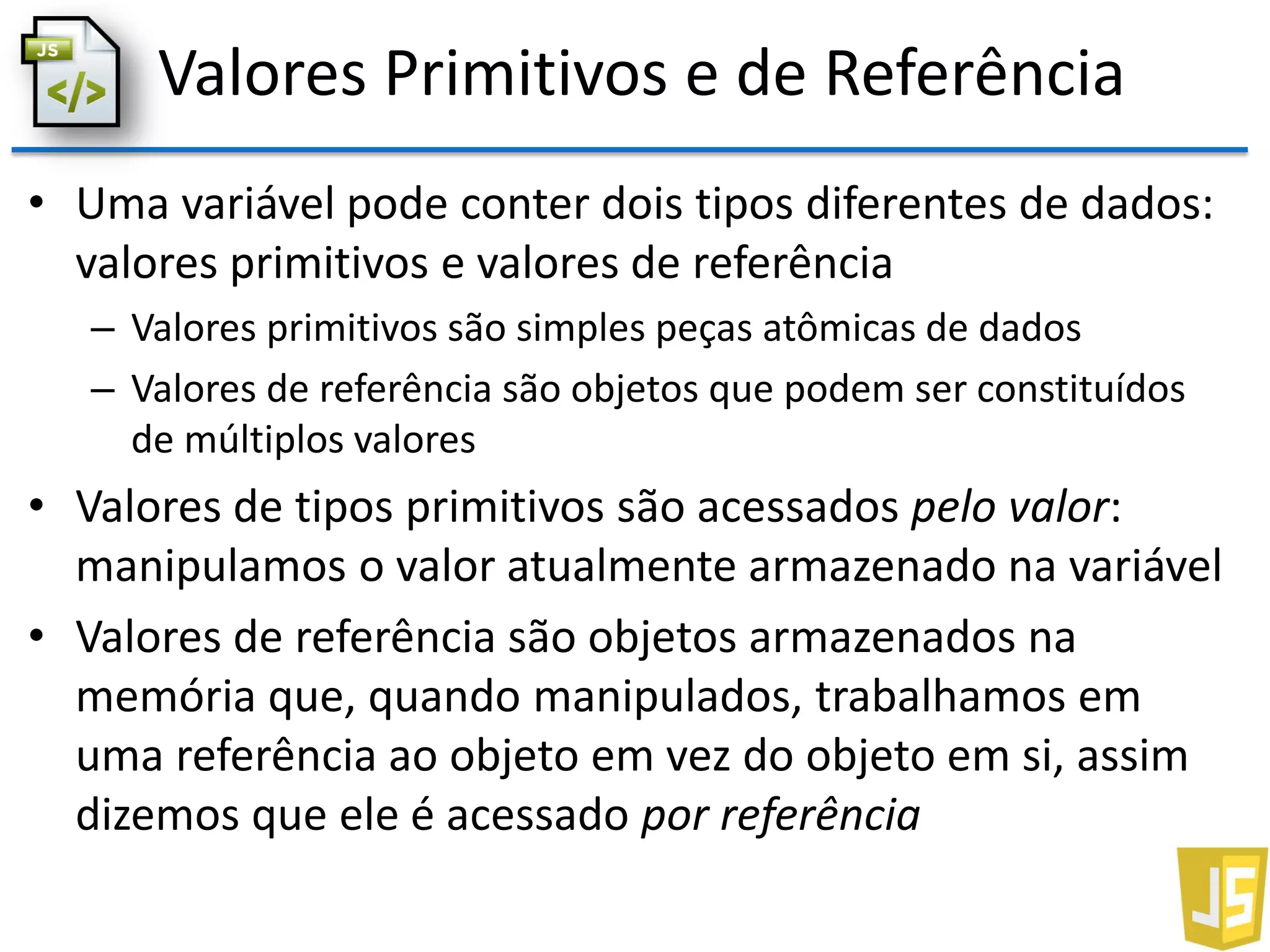 Valores Primitivos e de Referência
• Uma variável pode conter dois tipos diferentes de dados:
valores primitivos e valores de referência
– Valores primitivos são simples peças atômicas de dados
– Valores de referência são objetos que podem ser constituídos
de múltiplos valores
• Valores de tipos primitivos são acessados pelo valor:
manipulamos o valor atualmente armazenado na variável
• Valores de referência são objetos armazenados na
memória que, quando manipulados, trabalhamos em
uma referência ao objeto em vez do objeto em si, assim
dizemos que ele é acessado por referência
 