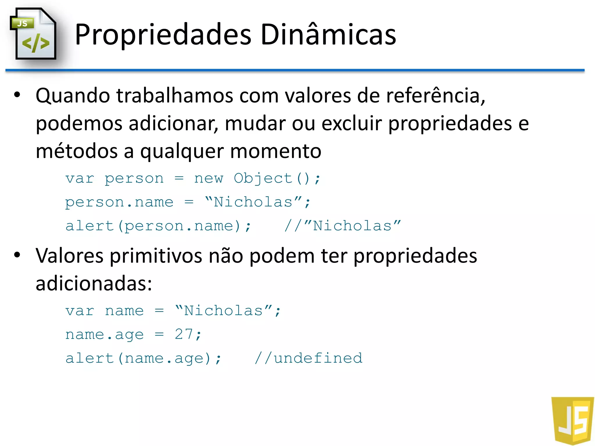 Propriedades Dinâmicas
• Quando trabalhamos com valores de referência,
podemos adicionar, mudar ou excluir propriedades e
métodos a qualquer momento
var person = new Object();
person.name = “Nicholas”;
alert(person.name); //”Nicholas”
• Valores primitivos não podem ter propriedades
adicionadas:
var name = “Nicholas”;
name.age = 27;
alert(name.age); //undefined
 
