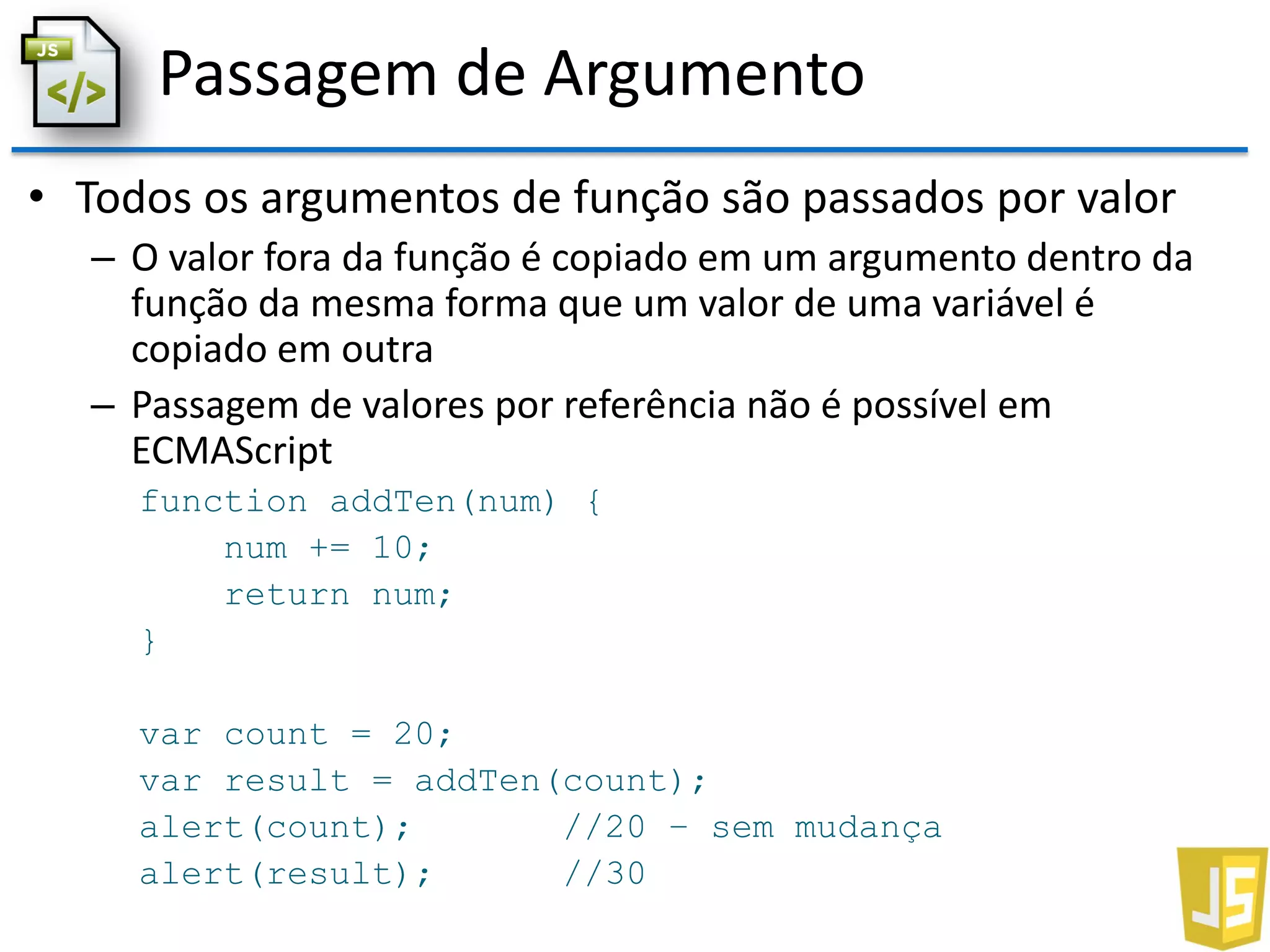 Passagem de Argumento
• Todos os argumentos de função são passados por valor
– O valor fora da função é copiado em um argumento dentro da
função da mesma forma que um valor de uma variável é
copiado em outra
– Passagem de valores por referência não é possível em
ECMAScript
function addTen(num) {
num += 10;
return num;
}
var count = 20;
var result = addTen(count);
alert(count); //20 – sem mudança
alert(result); //30
 