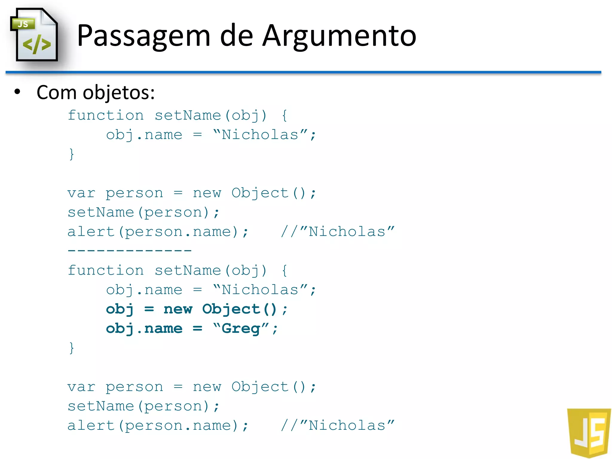 Passagem de Argumento
• Com objetos:
function setName(obj) {
obj.name = “Nicholas”;
}
var person = new Object();
setName(person);
alert(person.name); //”Nicholas”
-------------
function setName(obj) {
obj.name = “Nicholas”;
obj = new Object();
obj.name = “Greg”;
}
var person = new Object();
setName(person);
alert(person.name); //”Nicholas”
 