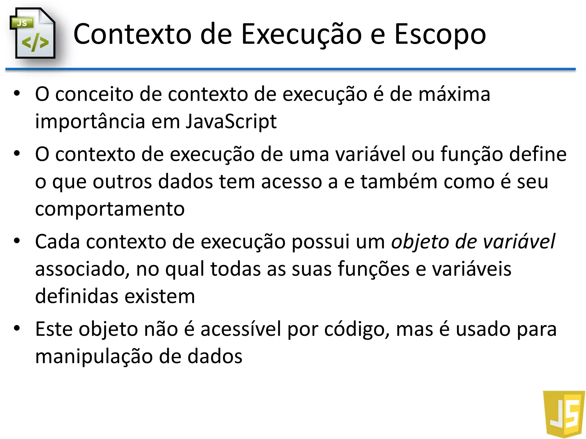 Contexto de Execução e Escopo
• O conceito de contexto de execução é de máxima
importância em JavaScript
• O contexto de execução de uma variável ou função define
o que outros dados tem acesso a e também como é seu
comportamento
• Cada contexto de execução possui um objeto de variável
associado, no qual todas as suas funções e variáveis
definidas existem
• Este objeto não é acessível por código, mas é usado para
manipulação de dados
 
