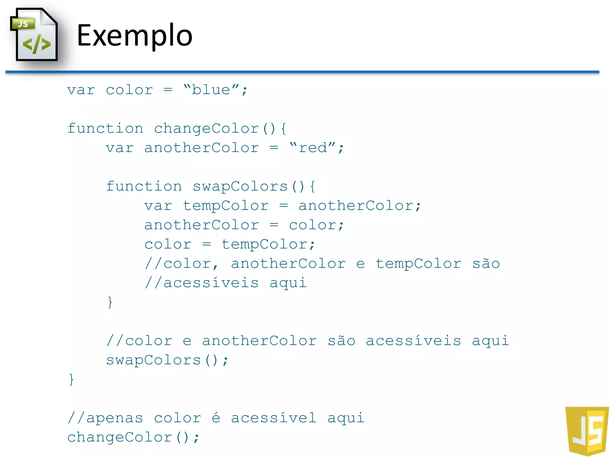 Exemplo
var color = “blue”;
function changeColor(){
var anotherColor = “red”;
function swapColors(){
var tempColor = anotherColor;
anotherColor = color;
color = tempColor;
//color, anotherColor e tempColor são
//acessíveis aqui
}
//color e anotherColor são acessíveis aqui
swapColors();
}
//apenas color é acessível aqui
changeColor();
 