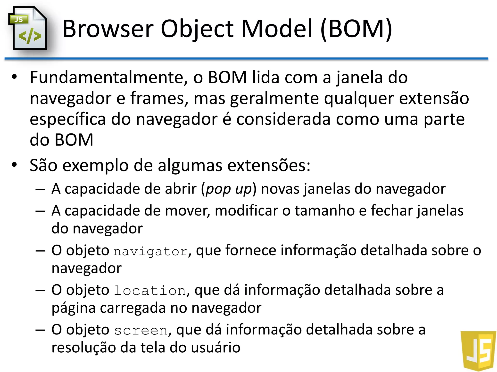Browser Object Model (BOM)
• Fundamentalmente, o BOM lida com a janela do
navegador e frames, mas geralmente qualquer extensão
específica do navegador é considerada como uma parte
do BOM
• São exemplo de algumas extensões:
– A capacidade de abrir (pop up) novas janelas do navegador
– A capacidade de mover, modificar o tamanho e fechar janelas
do navegador
– O objeto navigator, que fornece informação detalhada sobre o
navegador
– O objeto location, que dá informação detalhada sobre a
página carregada no navegador
– O objeto screen, que dá informação detalhada sobre a
resolução da tela do usuário
 