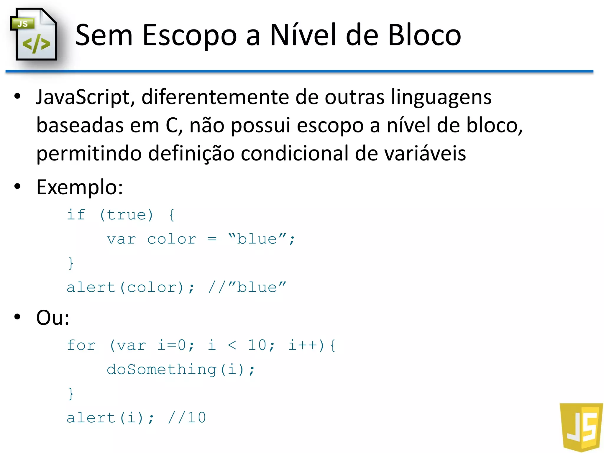 Sem Escopo a Nível de Bloco
• JavaScript, diferentemente de outras linguagens
baseadas em C, não possui escopo a nível de bloco,
permitindo definição condicional de variáveis
• Exemplo:
if (true) {
var color = “blue”;
}
alert(color); //”blue”
• Ou:
for (var i=0; i < 10; i++){
doSomething(i);
}
alert(i); //10
 