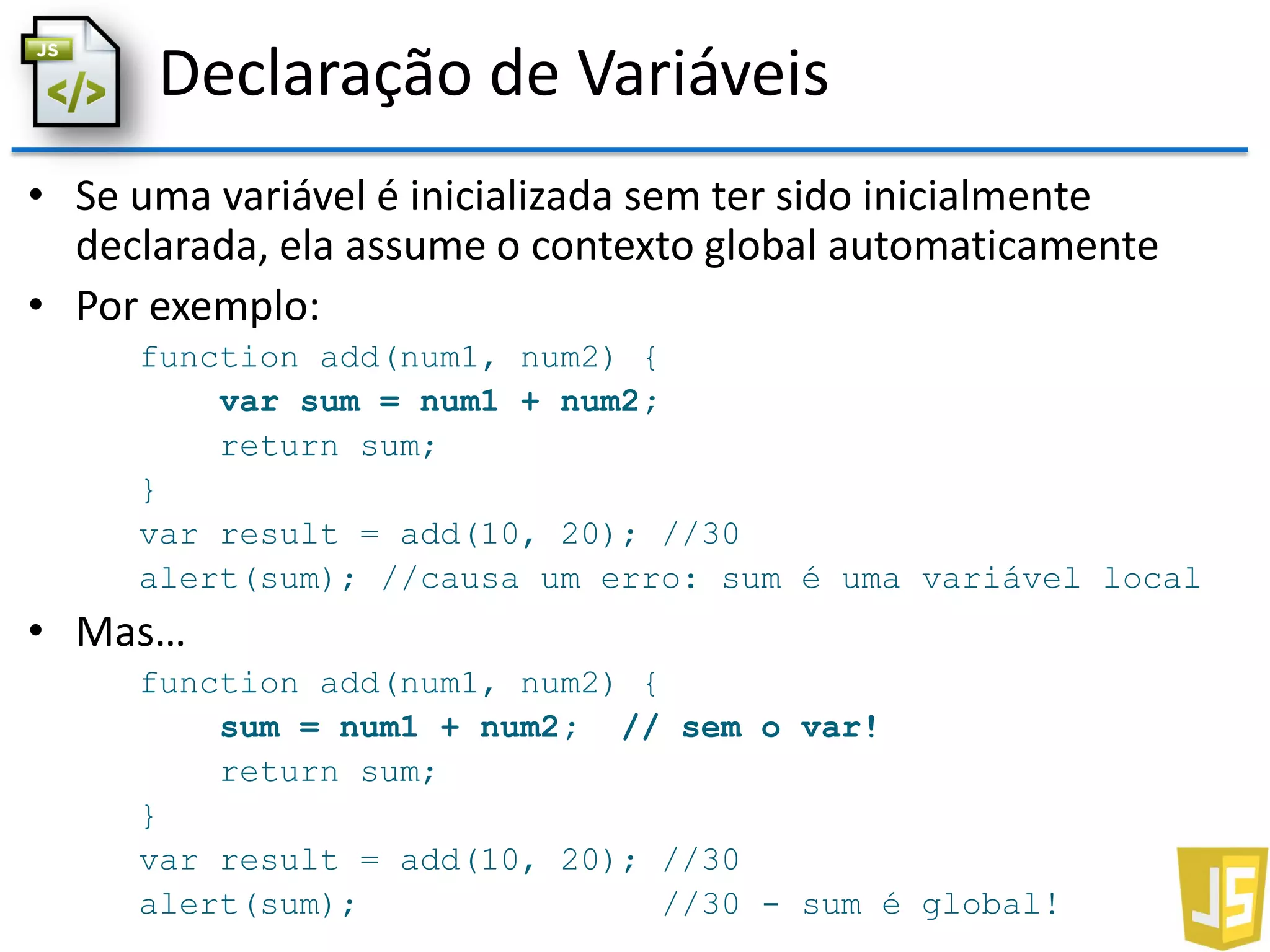 Declaração de Variáveis
• Se uma variável é inicializada sem ter sido inicialmente
declarada, ela assume o contexto global automaticamente
• Por exemplo:
function add(num1, num2) {
var sum = num1 + num2;
return sum;
}
var result = add(10, 20); //30
alert(sum); //causa um erro: sum é uma variável local
• Mas…
function add(num1, num2) {
sum = num1 + num2; // sem o var!
return sum;
}
var result = add(10, 20); //30
alert(sum); //30 - sum é global!
 