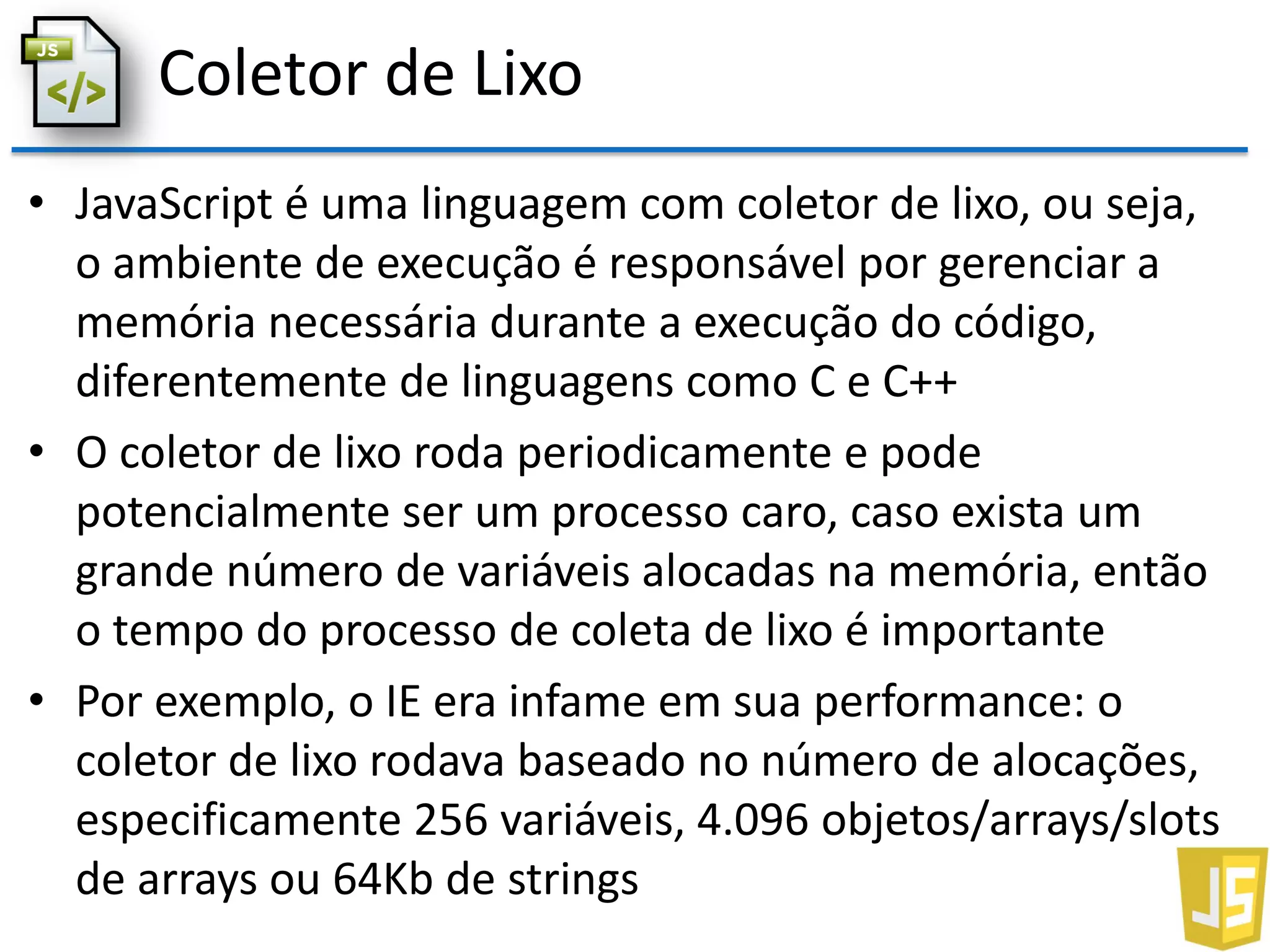 Coletor de Lixo
• JavaScript é uma linguagem com coletor de lixo, ou seja,
o ambiente de execução é responsável por gerenciar a
memória necessária durante a execução do código,
diferentemente de linguagens como C e C++
• O coletor de lixo roda periodicamente e pode
potencialmente ser um processo caro, caso exista um
grande número de variáveis alocadas na memória, então
o tempo do processo de coleta de lixo é importante
• Por exemplo, o IE era infame em sua performance: o
coletor de lixo rodava baseado no número de alocações,
especificamente 256 variáveis, 4.096 objetos/arrays/slots
de arrays ou 64Kb de strings
 