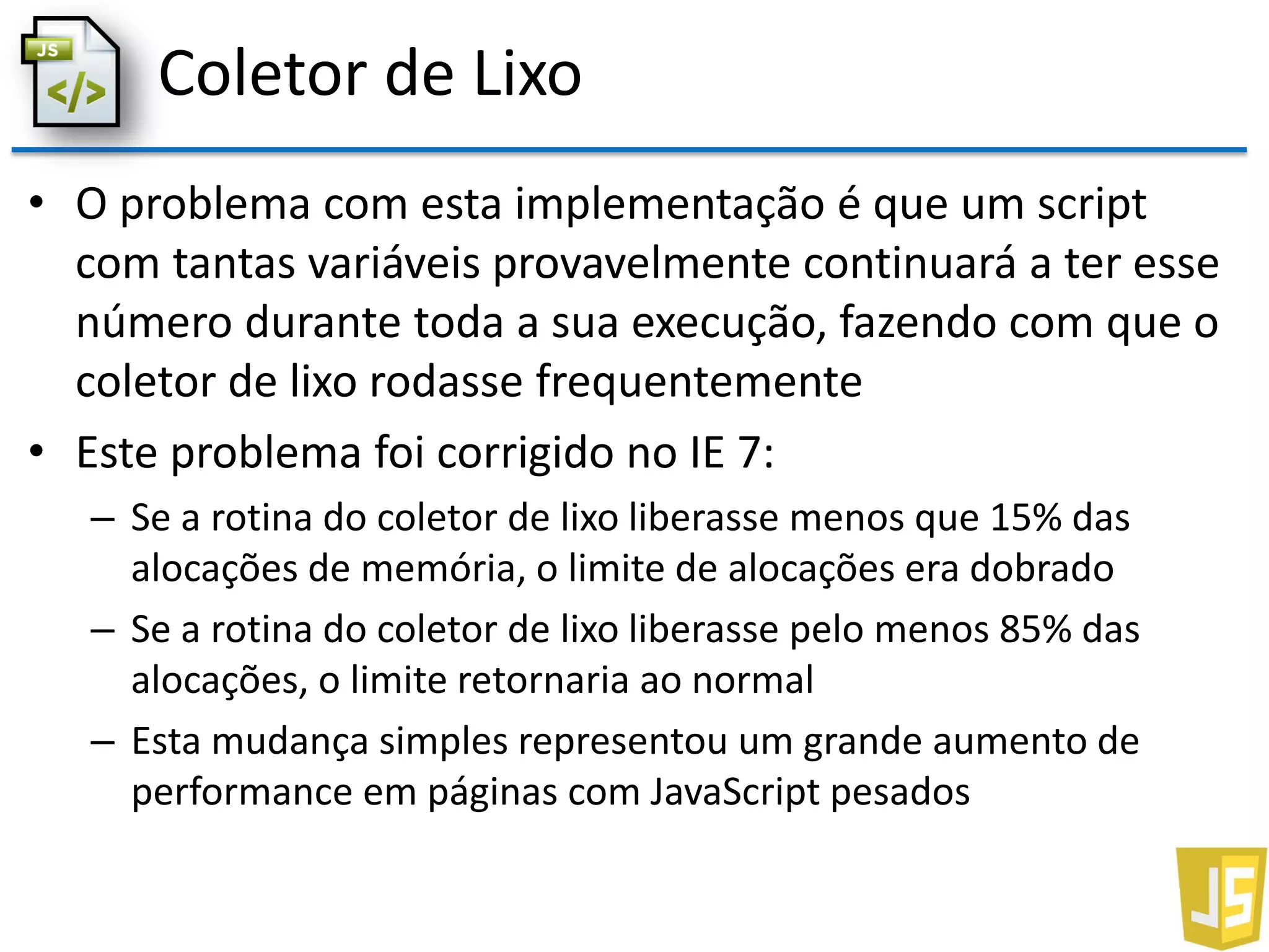 Coletor de Lixo
• O problema com esta implementação é que um script
com tantas variáveis provavelmente continuará a ter esse
número durante toda a sua execução, fazendo com que o
coletor de lixo rodasse frequentemente
• Este problema foi corrigido no IE 7:
– Se a rotina do coletor de lixo liberasse menos que 15% das
alocações de memória, o limite de alocações era dobrado
– Se a rotina do coletor de lixo liberasse pelo menos 85% das
alocações, o limite retornaria ao normal
– Esta mudança simples representou um grande aumento de
performance em páginas com JavaScript pesados
 