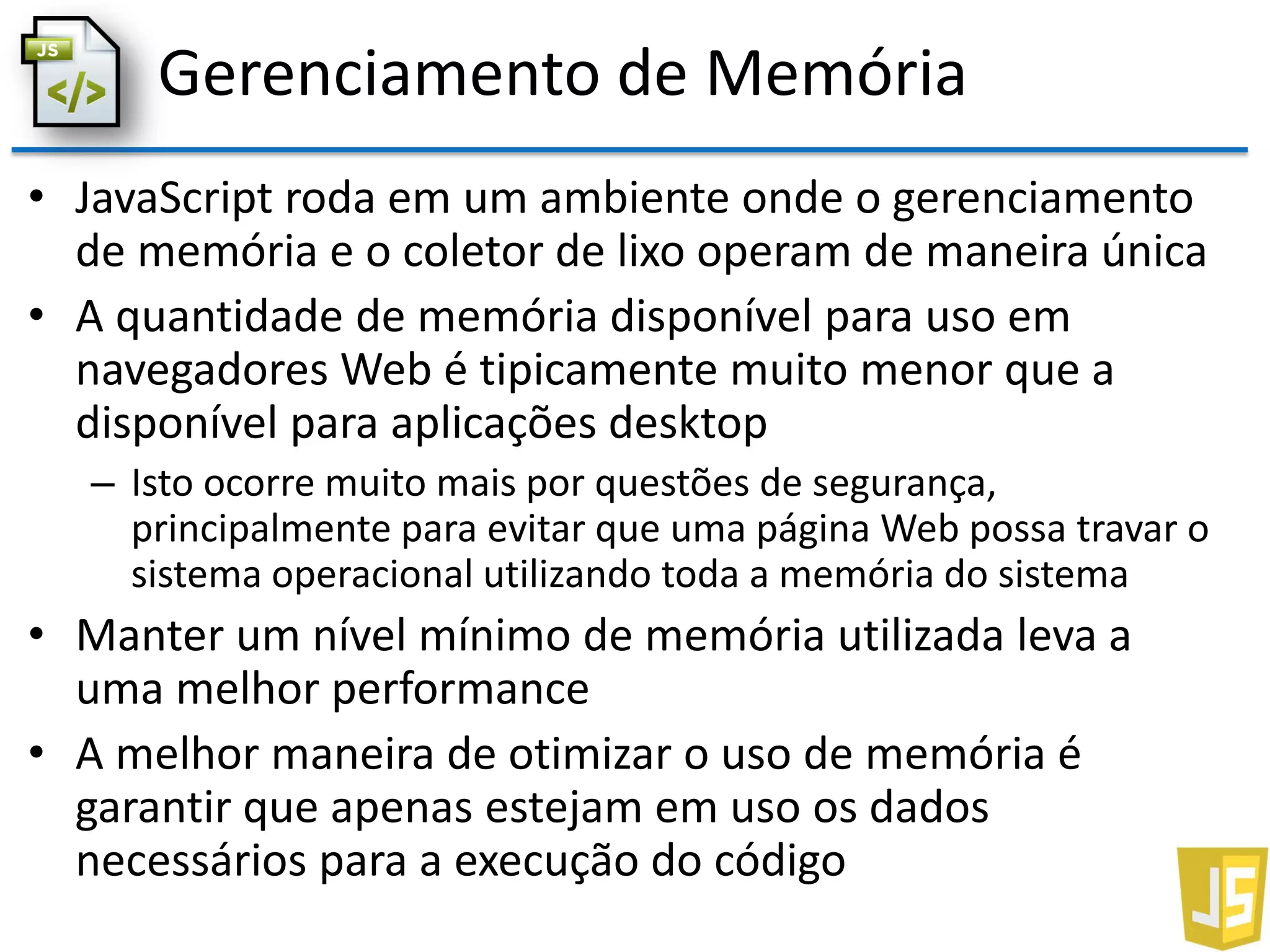 Gerenciamento de Memória
• JavaScript roda em um ambiente onde o gerenciamento
de memória e o coletor de lixo operam de maneira única
• A quantidade de memória disponível para uso em
navegadores Web é tipicamente muito menor que a
disponível para aplicações desktop
– Isto ocorre muito mais por questões de segurança,
principalmente para evitar que uma página Web possa travar o
sistema operacional utilizando toda a memória do sistema
• Manter um nível mínimo de memória utilizada leva a
uma melhor performance
• A melhor maneira de otimizar o uso de memória é
garantir que apenas estejam em uso os dados
necessários para a execução do código
 