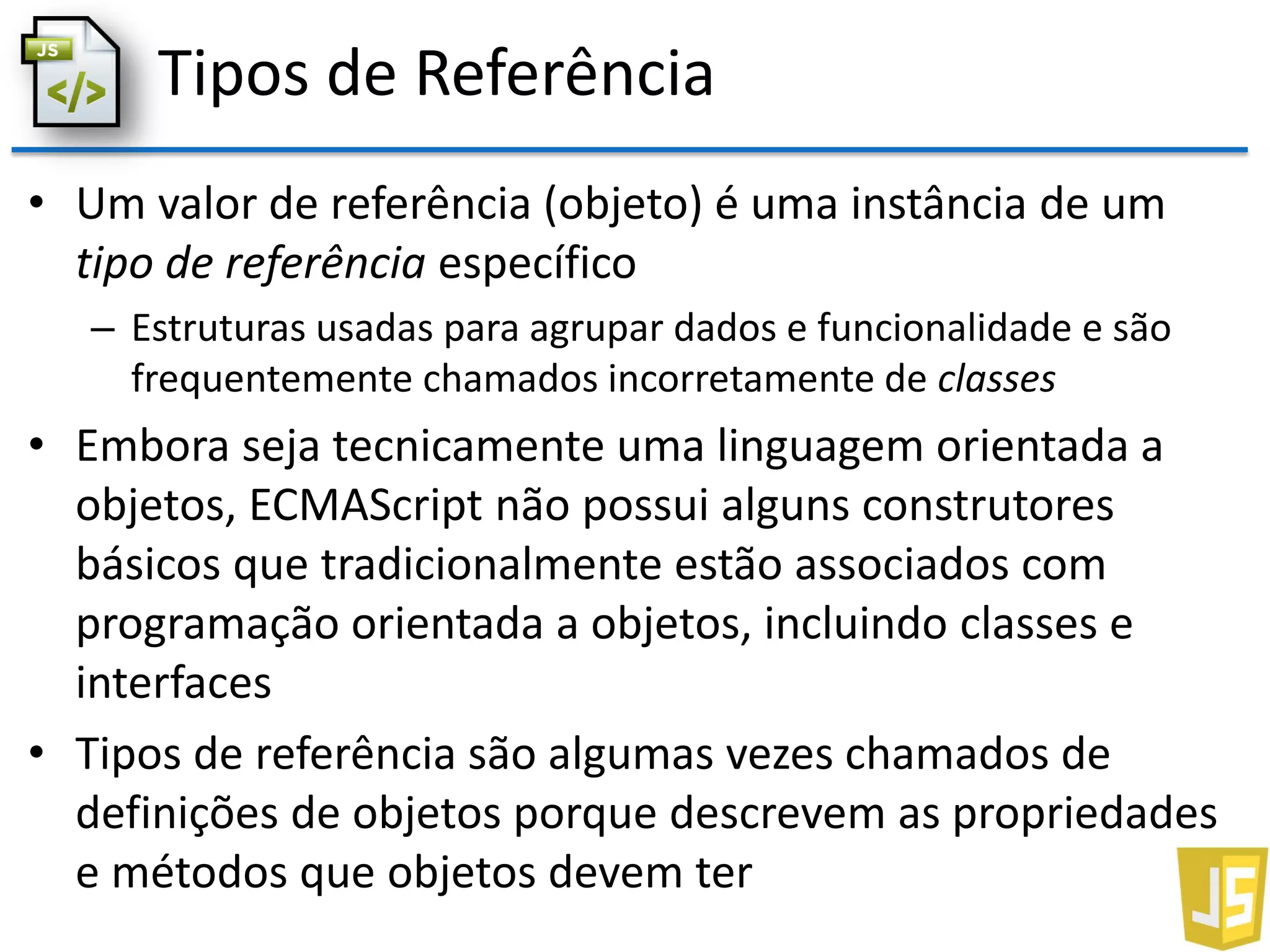 Tipos de Referência
• Um valor de referência (objeto) é uma instância de um
tipo de referência específico
– Estruturas usadas para agrupar dados e funcionalidade e são
frequentemente chamados incorretamente de classes
• Embora seja tecnicamente uma linguagem orientada a
objetos, ECMAScript não possui alguns construtores
básicos que tradicionalmente estão associados com
programação orientada a objetos, incluindo classes e
interfaces
• Tipos de referência são algumas vezes chamados de
definições de objetos porque descrevem as propriedades
e métodos que objetos devem ter
 
