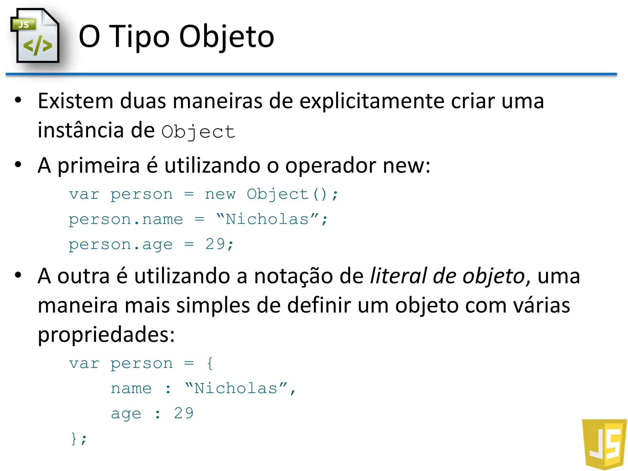 O Tipo Objeto
• Existem duas maneiras de explicitamente criar uma
instância de Object
• A primeira é utilizando o operador new:
var person = new Object();
person.name = “Nicholas”;
person.age = 29;
• A outra é utilizando a notação de literal de objeto, uma
maneira mais simples de definir um objeto com várias
propriedades:
var person = {
name : “Nicholas”,
age : 29
};
 