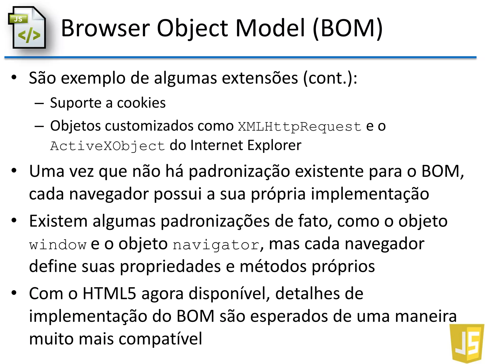 Browser Object Model (BOM)
• São exemplo de algumas extensões (cont.):
– Suporte a cookies
– Objetos customizados como XMLHttpRequest e o
ActiveXObject do Internet Explorer
• Uma vez que não há padronização existente para o BOM,
cada navegador possui a sua própria implementação
• Existem algumas padronizações de fato, como o objeto
window e o objeto navigator, mas cada navegador
define suas propriedades e métodos próprios
• Com o HTML5 agora disponível, detalhes de
implementação do BOM são esperados de uma maneira
muito mais compatível
 