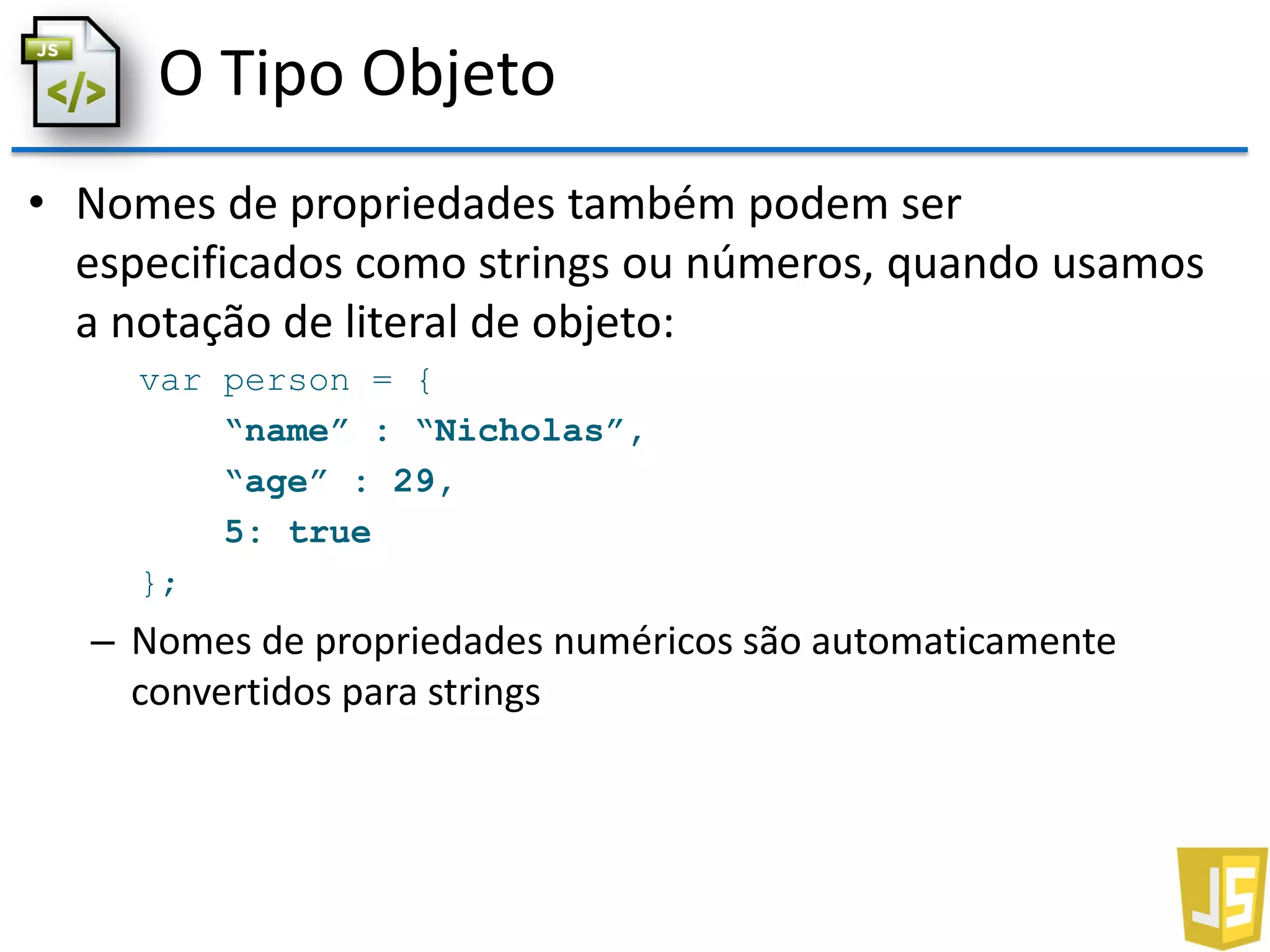 O Tipo Objeto
• Nomes de propriedades também podem ser
especificados como strings ou números, quando usamos
a notação de literal de objeto:
var person = {
“name” : “Nicholas”,
“age” : 29,
5: true
};
– Nomes de propriedades numéricos são automaticamente
convertidos para strings
 