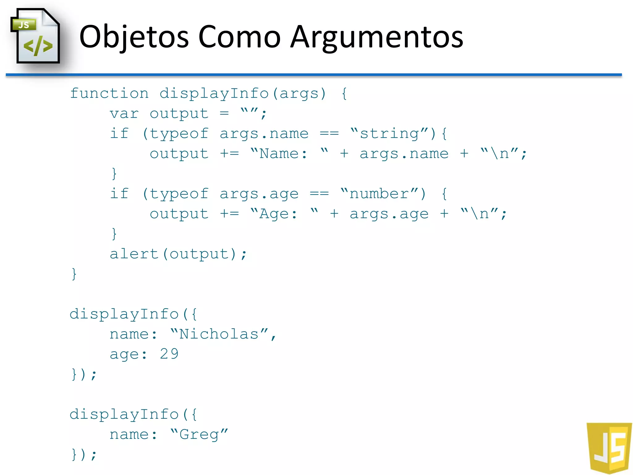 Objetos Como Argumentos
function displayInfo(args) {
var output = “”;
if (typeof args.name == “string”){
output += “Name: “ + args.name + “n”;
}
if (typeof args.age == “number”) {
output += “Age: “ + args.age + “n”;
}
alert(output);
}
displayInfo({
name: “Nicholas”,
age: 29
});
displayInfo({
name: “Greg”
});
 