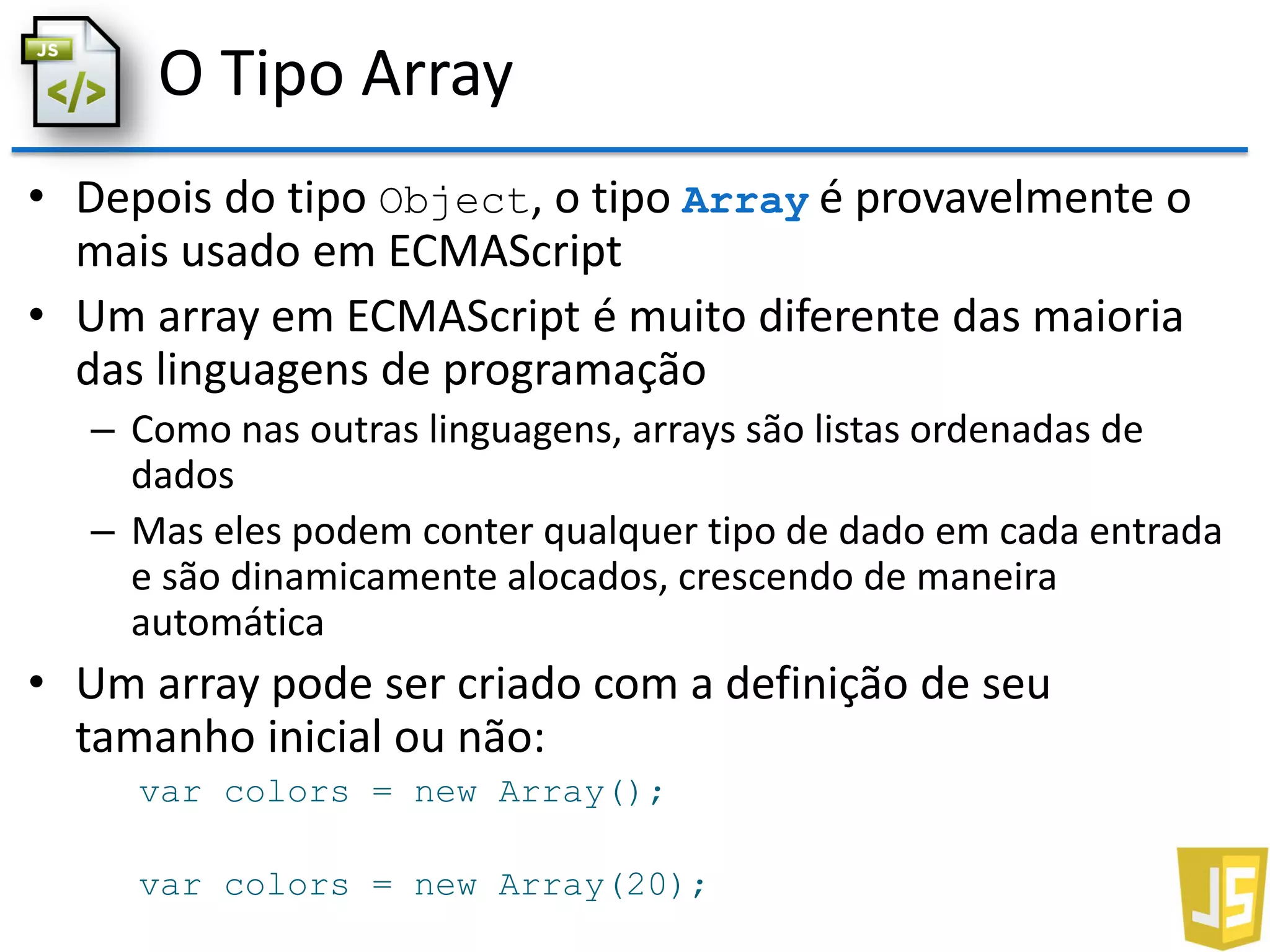 O Tipo Array
• Depois do tipo Object, o tipo Array é provavelmente o
mais usado em ECMAScript
• Um array em ECMAScript é muito diferente das maioria
das linguagens de programação
– Como nas outras linguagens, arrays são listas ordenadas de
dados
– Mas eles podem conter qualquer tipo de dado em cada entrada
e são dinamicamente alocados, crescendo de maneira
automática
• Um array pode ser criado com a definição de seu
tamanho inicial ou não:
var colors = new Array();
var colors = new Array(20);
 