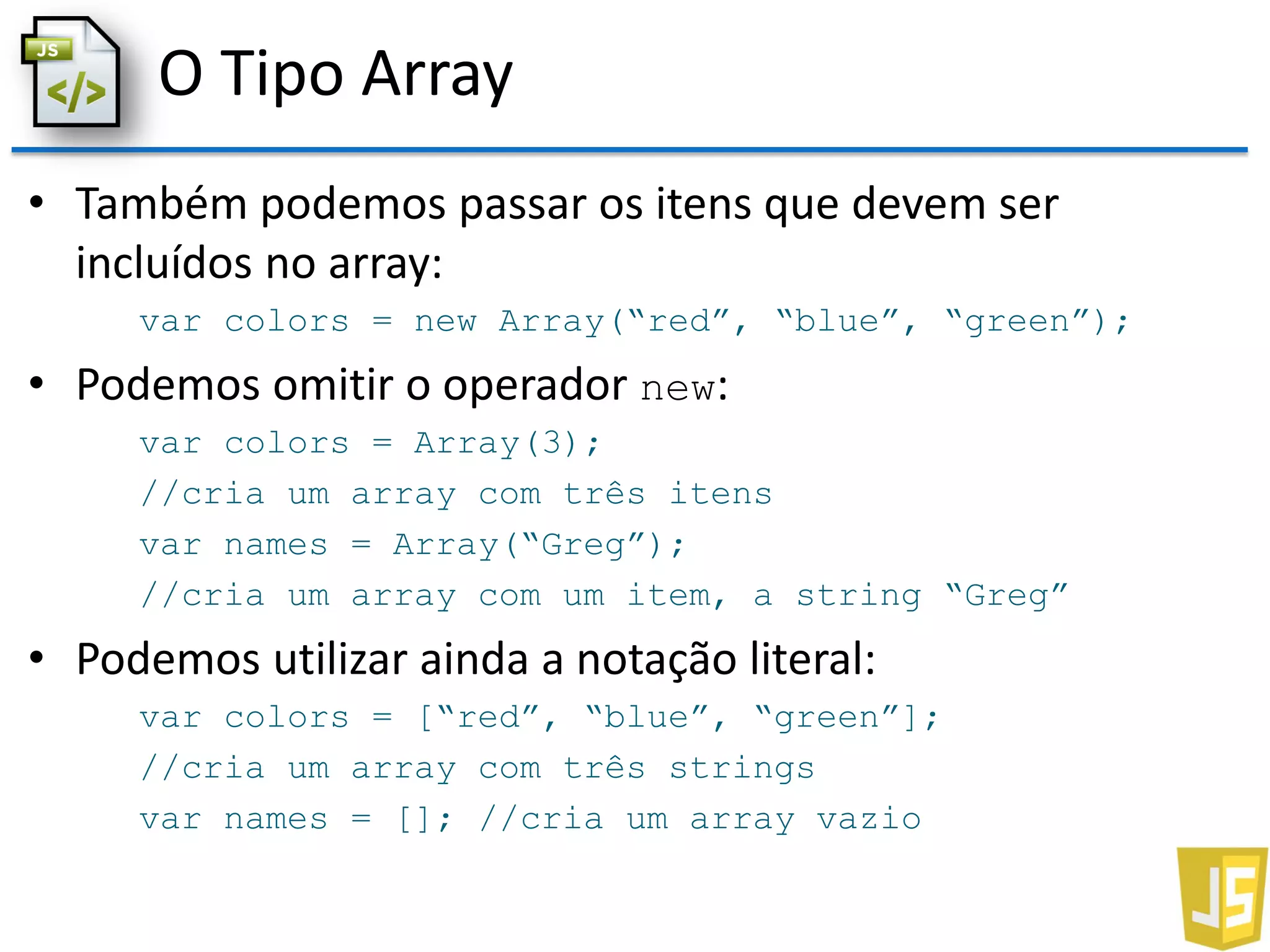 O Tipo Array
• Também podemos passar os itens que devem ser
incluídos no array:
var colors = new Array(“red”, “blue”, “green”);
• Podemos omitir o operador new:
var colors = Array(3);
//cria um array com três itens
var names = Array(“Greg”);
//cria um array com um item, a string “Greg”
• Podemos utilizar ainda a notação literal:
var colors = [“red”, “blue”, “green”];
//cria um array com três strings
var names = []; //cria um array vazio
 