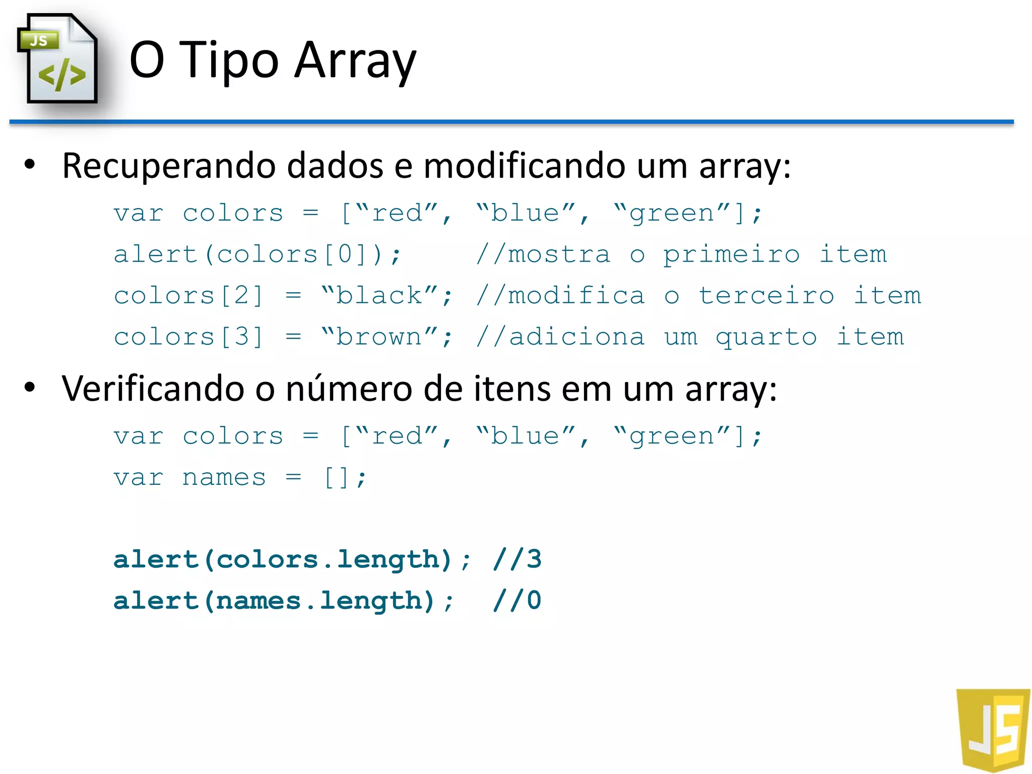 O Tipo Array
• Recuperando dados e modificando um array:
var colors = [“red”, “blue”, “green”];
alert(colors[0]); //mostra o primeiro item
colors[2] = “black”; //modifica o terceiro item
colors[3] = “brown”; //adiciona um quarto item
• Verificando o número de itens em um array:
var colors = [“red”, “blue”, “green”];
var names = [];
alert(colors.length); //3
alert(names.length); //0
 