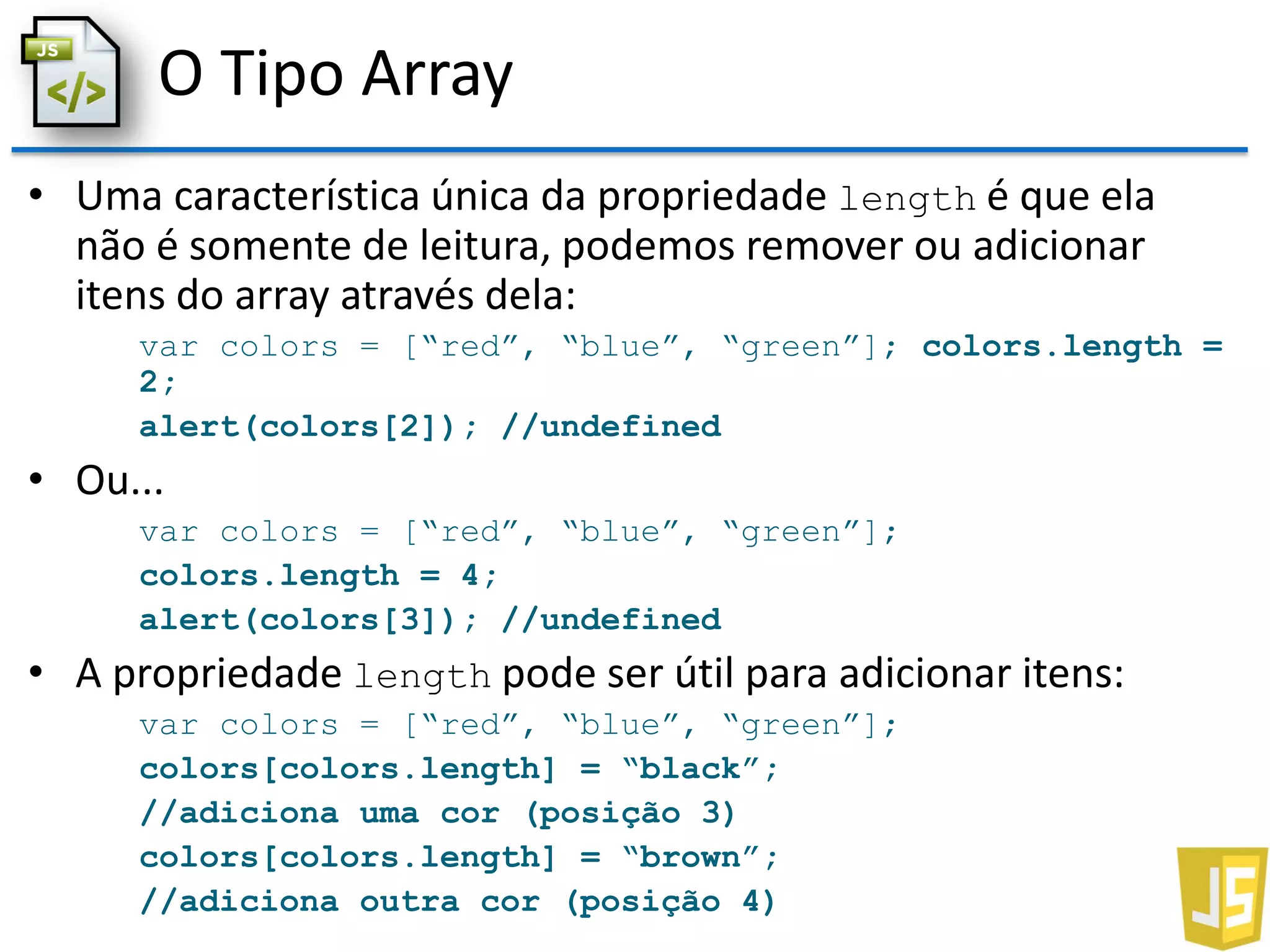 O Tipo Array
• Uma característica única da propriedade length é que ela
não é somente de leitura, podemos remover ou adicionar
itens do array através dela:
var colors = [“red”, “blue”, “green”]; colors.length =
2;
alert(colors[2]); //undefined
• Ou...
var colors = [“red”, “blue”, “green”];
colors.length = 4;
alert(colors[3]); //undefined
• A propriedade length pode ser útil para adicionar itens:
var colors = [“red”, “blue”, “green”];
colors[colors.length] = “black”;
//adiciona uma cor (posição 3)
colors[colors.length] = “brown”;
//adiciona outra cor (posição 4)
 