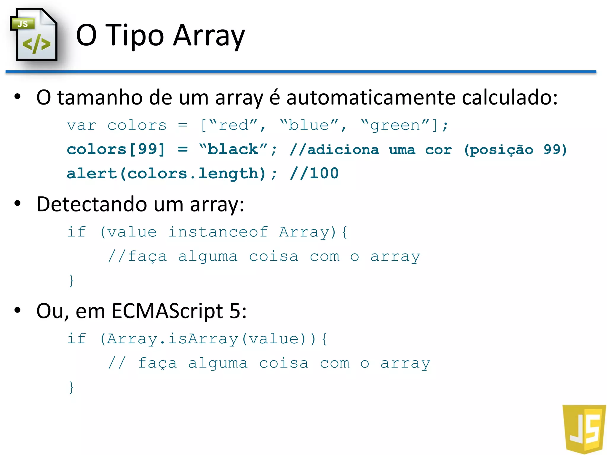O Tipo Array
• O tamanho de um array é automaticamente calculado:
var colors = [“red”, “blue”, “green”];
colors[99] = “black”; //adiciona uma cor (posição 99)
alert(colors.length); //100
• Detectando um array:
if (value instanceof Array){
//faça alguma coisa com o array
}
• Ou, em ECMAScript 5:
if (Array.isArray(value)){
// faça alguma coisa com o array
}
 
