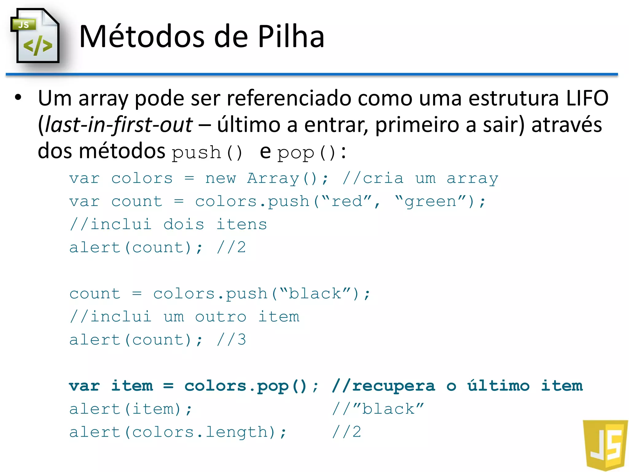 Métodos de Pilha
• Um array pode ser referenciado como uma estrutura LIFO
(last-in-first-out – último a entrar, primeiro a sair) através
dos métodos push() e pop():
var colors = new Array(); //cria um array
var count = colors.push(“red”, “green”);
//inclui dois itens
alert(count); //2
count = colors.push(“black”);
//inclui um outro item
alert(count); //3
var item = colors.pop(); //recupera o último item
alert(item); //”black”
alert(colors.length); //2
 