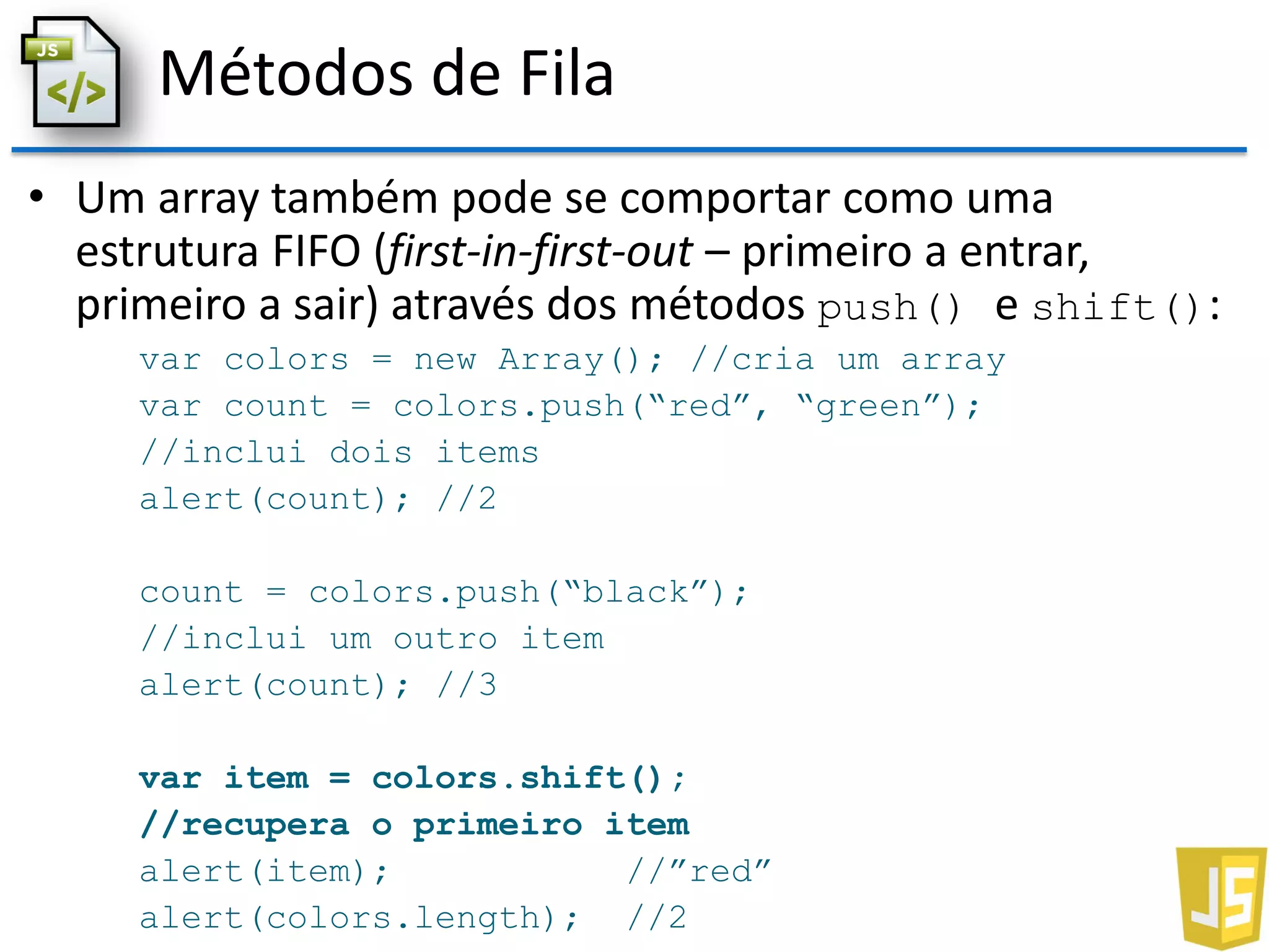 Métodos de Fila
• Um array também pode se comportar como uma
estrutura FIFO (first-in-first-out – primeiro a entrar,
primeiro a sair) através dos métodos push() e shift():
var colors = new Array(); //cria um array
var count = colors.push(“red”, “green”);
//inclui dois items
alert(count); //2
count = colors.push(“black”);
//inclui um outro item
alert(count); //3
var item = colors.shift();
//recupera o primeiro item
alert(item); //”red”
alert(colors.length); //2
 