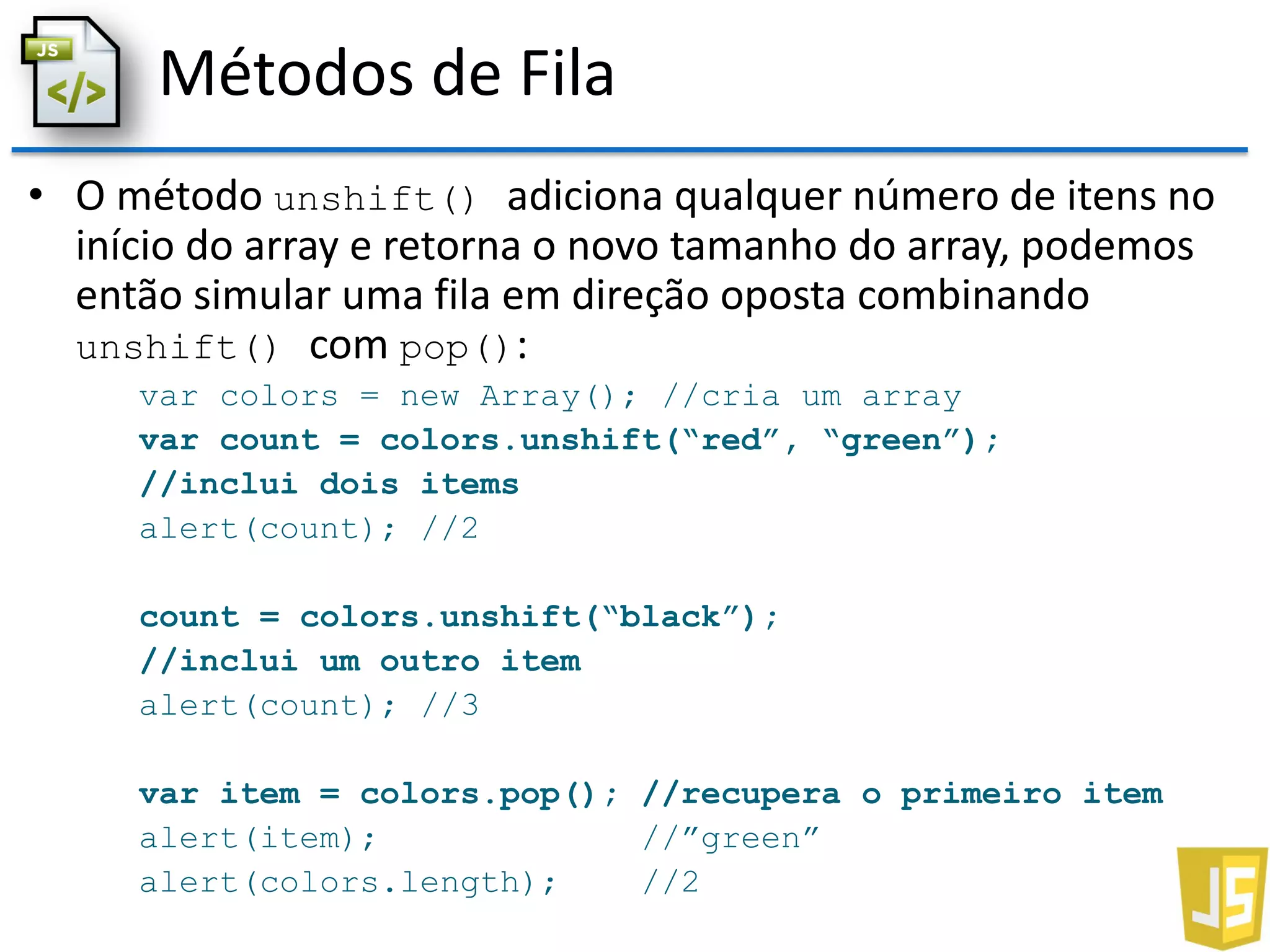 Métodos de Fila
• O método unshift() adiciona qualquer número de itens no
início do array e retorna o novo tamanho do array, podemos
então simular uma fila em direção oposta combinando
unshift() com pop():
var colors = new Array(); //cria um array
var count = colors.unshift(“red”, “green”);
//inclui dois items
alert(count); //2
count = colors.unshift(“black”);
//inclui um outro item
alert(count); //3
var item = colors.pop(); //recupera o primeiro item
alert(item); //”green”
alert(colors.length); //2
 