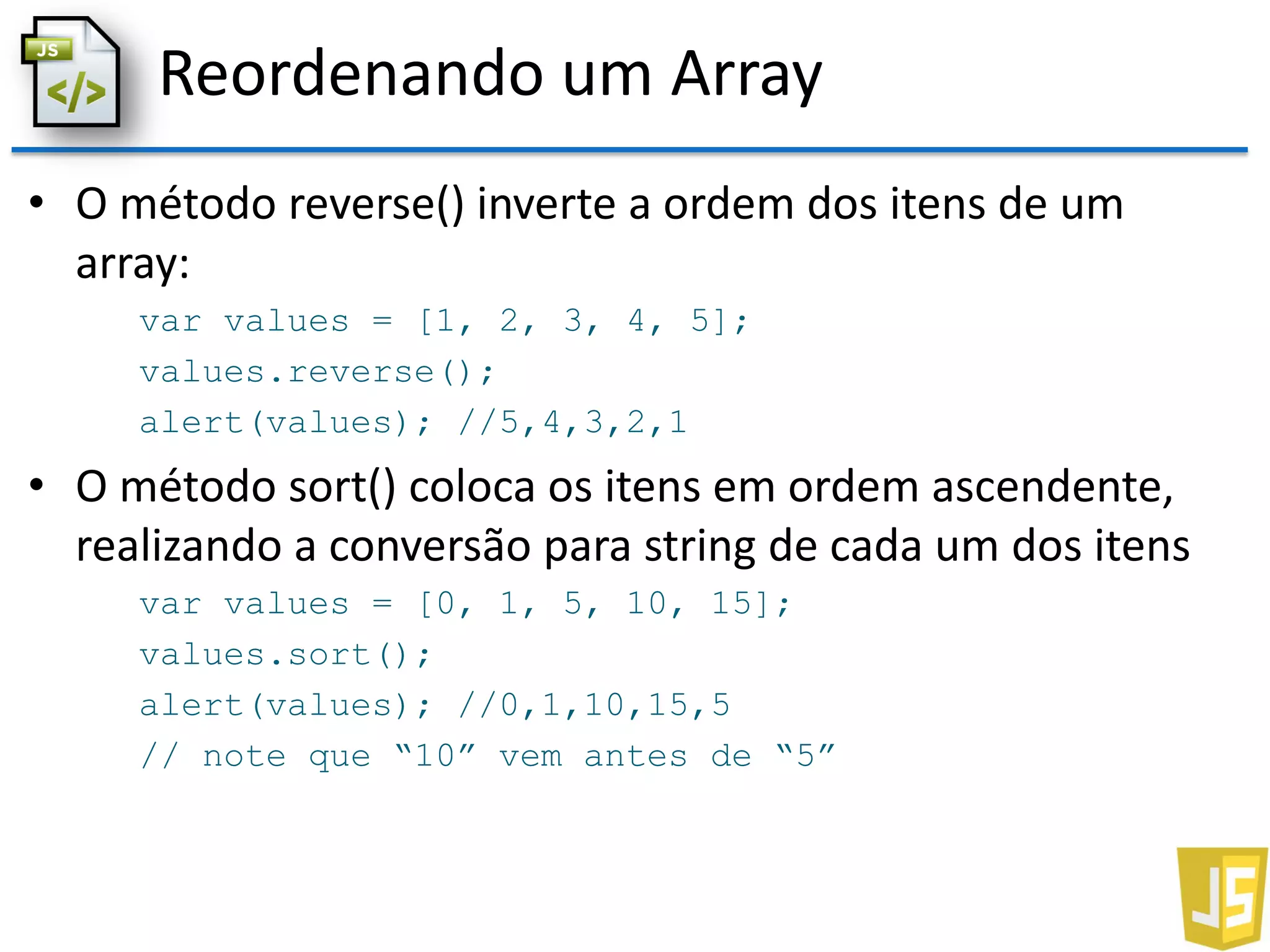 Reordenando um Array
• O método reverse() inverte a ordem dos itens de um
array:
var values = [1, 2, 3, 4, 5];
values.reverse();
alert(values); //5,4,3,2,1
• O método sort() coloca os itens em ordem ascendente,
realizando a conversão para string de cada um dos itens
var values = [0, 1, 5, 10, 15];
values.sort();
alert(values); //0,1,10,15,5
// note que “10” vem antes de “5”
 