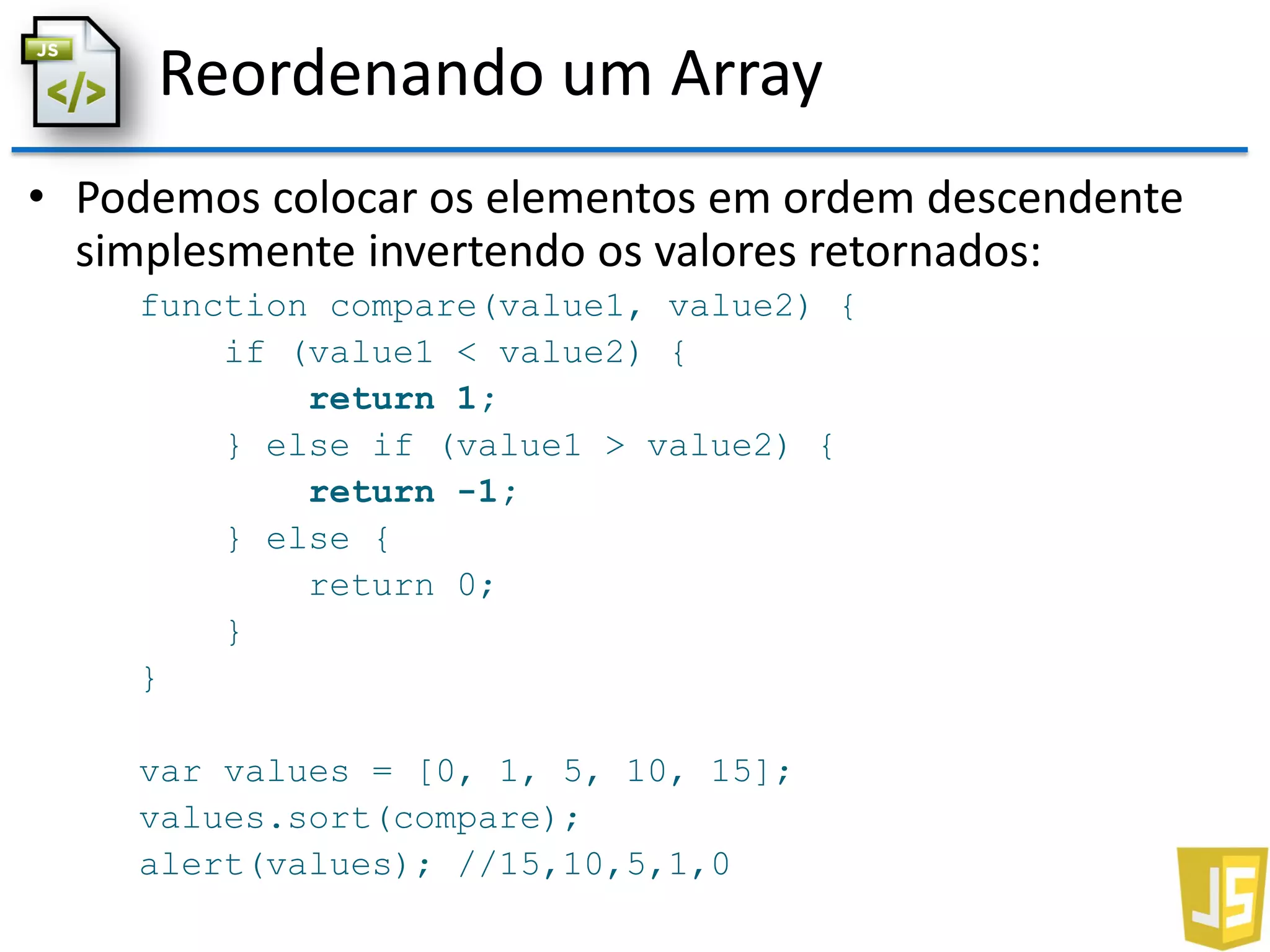 Reordenando um Array
• Podemos colocar os elementos em ordem descendente
simplesmente invertendo os valores retornados:
function compare(value1, value2) {
if (value1 < value2) {
return 1;
} else if (value1 > value2) {
return -1;
} else {
return 0;
}
}
var values = [0, 1, 5, 10, 15];
values.sort(compare);
alert(values); //15,10,5,1,0
 