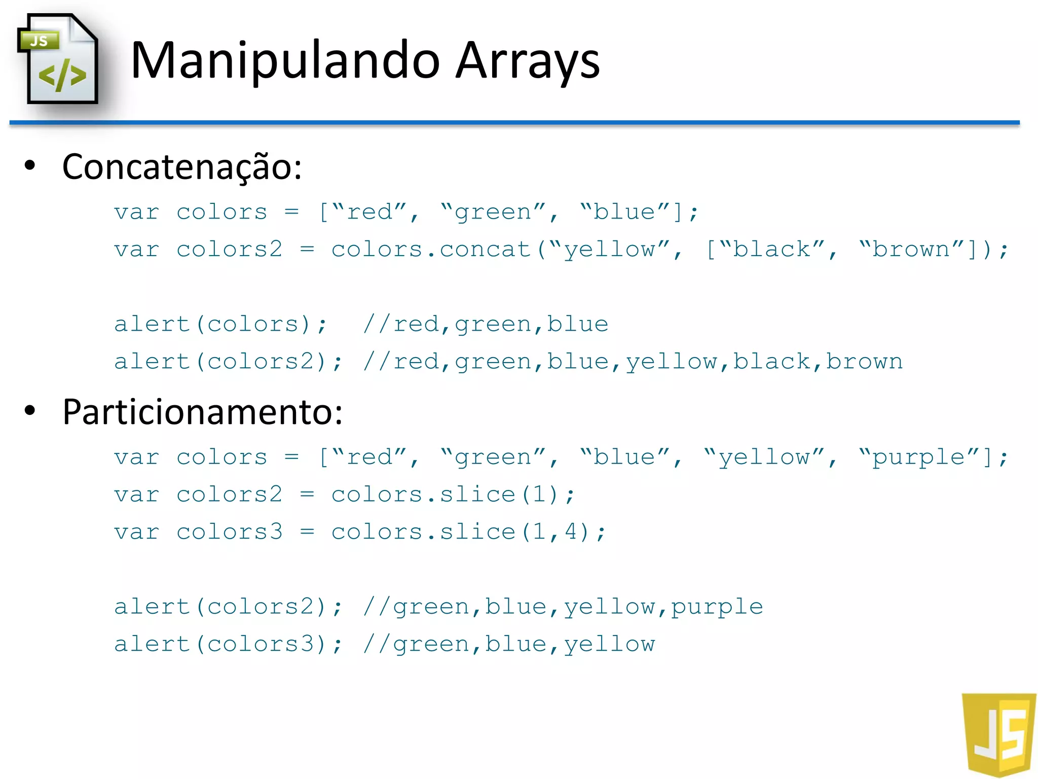 Manipulando Arrays
• Concatenação:
var colors = [“red”, “green”, “blue”];
var colors2 = colors.concat(“yellow”, [“black”, “brown”]);
alert(colors); //red,green,blue
alert(colors2); //red,green,blue,yellow,black,brown
• Particionamento:
var colors = [“red”, “green”, “blue”, “yellow”, “purple”];
var colors2 = colors.slice(1);
var colors3 = colors.slice(1,4);
alert(colors2); //green,blue,yellow,purple
alert(colors3); //green,blue,yellow
 